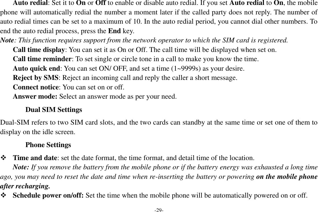 -29- Auto redial: Set it to On or Off to enable or disable auto redial. If you set Auto redial to On, the mobile phone will automatically redial the number a moment later if the called party does not reply. The number of auto redial times can be set to a maximum of 10. In the auto redial period, you cannot dial other numbers. To end the auto redial process, press the End key. Note: This function requires support from the network operator to which the SIM card is registered.     Call time display: You can set it as On or Off. The call time will be displayed when set on.     Call time reminder: To set single or circle tone in a call to make you know the time.     Auto quick end: You can set ON/ OFF, and set a time (1~9999s) as your desire.     Reject by SMS: Reject an incoming call and reply the caller a short message.     Connect notice: You can set on or off.     Answer mode: Select an answer mode as per your need. Dual SIM Settings Dual-SIM refers to two SIM card slots, and the two cards can standby at the same time or set one of them to display on the idle screen. Phone Settings  Time and date: set the date format, the time format, and detail time of the location. Note: If you remove the battery from the mobile phone or if the battery energy was exhausted a long time ago, you may need to reset the date and time when re-inserting the battery or powering on the mobile phone after recharging.  Schedule power on/off: Set the time when the mobile phone will be automatically powered on or off. 