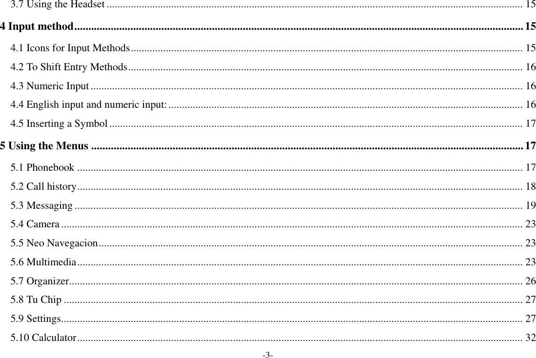 -3- 3.7 Using the Headset ........................................................................................................................................................... 15 4 Input method ................................................................................................................................................................ 15 4.1 Icons for Input Methods .................................................................................................................................................. 15 4.2 To Shift Entry Methods ................................................................................................................................................... 16 4.3 Numeric Input ................................................................................................................................................................. 16 4.4 English input and numeric input: .................................................................................................................................... 16 4.5 Inserting a Symbol .......................................................................................................................................................... 17 5 Using the Menus .......................................................................................................................................................... 17 5.1 Phonebook ...................................................................................................................................................................... 17 5.2 Call history ...................................................................................................................................................................... 18 5.3 Messaging ....................................................................................................................................................................... 19 5.4 Camera ............................................................................................................................................................................ 23 5.5 Neo Navegacion .............................................................................................................................................................. 23 5.6 Multimedia ...................................................................................................................................................................... 23 5.7 Organizer ......................................................................................................................................................................... 26 5.8 Tu Chip ........................................................................................................................................................................... 27 5.9 Settings ............................................................................................................................................................................ 27 5.10 Calculator ...................................................................................................................................................................... 32 