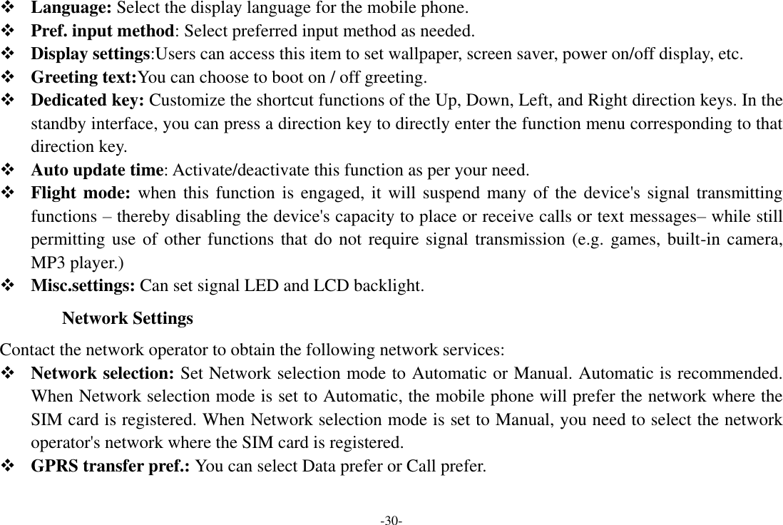 -30-  Language: Select the display language for the mobile phone.  Pref. input method: Select preferred input method as needed.  Display settings:Users can access this item to set wallpaper, screen saver, power on/off display, etc.  Greeting text:You can choose to boot on / off greeting.  Dedicated key: Customize the shortcut functions of the Up, Down, Left, and Right direction keys. In the standby interface, you can press a direction key to directly enter the function menu corresponding to that direction key.  Auto update time: Activate/deactivate this function as per your need.  Flight mode:  when this function is engaged, it will  suspend many of the device&apos;s signal transmitting functions – thereby disabling the device&apos;s capacity to place or receive calls or text messages– while still permitting use of other functions that do not require signal transmission (e.g. games, built-in camera, MP3 player.)  Misc.settings: Can set signal LED and LCD backlight. Network Settings Contact the network operator to obtain the following network services:    Network selection: Set Network selection mode to Automatic or Manual. Automatic is recommended. When Network selection mode is set to Automatic, the mobile phone will prefer the network where the SIM card is registered. When Network selection mode is set to Manual, you need to select the network operator&apos;s network where the SIM card is registered.  GPRS transfer pref.: You can select Data prefer or Call prefer. 