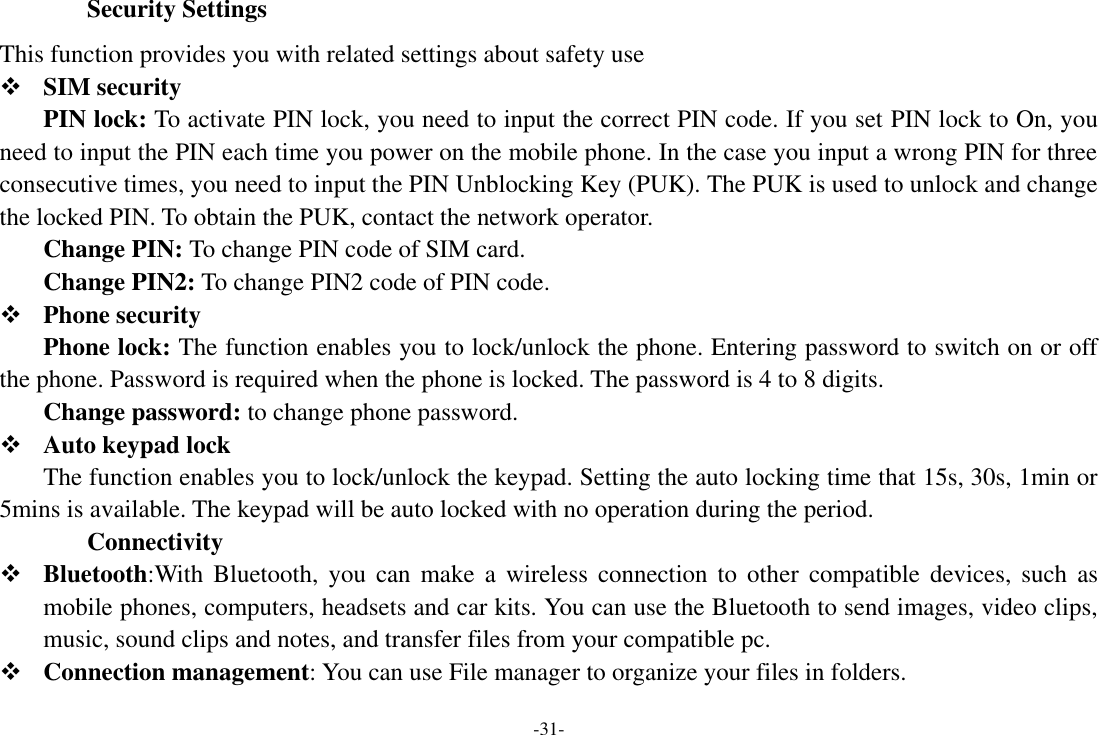 -31- Security Settings This function provides you with related settings about safety use  SIM security PIN lock: To activate PIN lock, you need to input the correct PIN code. If you set PIN lock to On, you need to input the PIN each time you power on the mobile phone. In the case you input a wrong PIN for three consecutive times, you need to input the PIN Unblocking Key (PUK). The PUK is used to unlock and change the locked PIN. To obtain the PUK, contact the network operator. Change PIN: To change PIN code of SIM card. Change PIN2: To change PIN2 code of PIN code.  Phone security Phone lock: The function enables you to lock/unlock the phone. Entering password to switch on or off the phone. Password is required when the phone is locked. The password is 4 to 8 digits.   Change password: to change phone password.  Auto keypad lock     The function enables you to lock/unlock the keypad. Setting the auto locking time that 15s, 30s, 1min or 5mins is available. The keypad will be auto locked with no operation during the period. Connectivity    Bluetooth:With  Bluetooth,  you  can  make  a  wireless  connection to  other  compatible devices, such  as mobile phones, computers, headsets and car kits. You can use the Bluetooth to send images, video clips, music, sound clips and notes, and transfer files from your compatible pc.  Connection management: You can use File manager to organize your files in folders. 