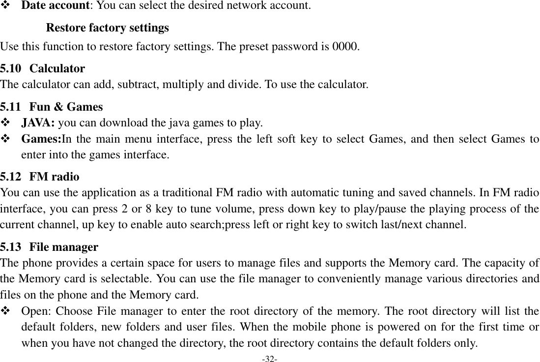 -32-  Date account: You can select the desired network account.    Restore factory settings Use this function to restore factory settings. The preset password is 0000. 5.10 Calculator The calculator can add, subtract, multiply and divide. To use the calculator. 5.11 Fun &amp; Games  JAVA: you can download the java games to play.  Games:In the main menu interface, press the left soft key to select Games, and then select Games to enter into the games interface. 5.12 FM radio You can use the application as a traditional FM radio with automatic tuning and saved channels. In FM radio interface, you can press 2 or 8 key to tune volume, press down key to play/pause the playing process of the current channel, up key to enable auto search;press left or right key to switch last/next channel. 5.13 File manager The phone provides a certain space for users to manage files and supports the Memory card. The capacity of the Memory card is selectable. You can use the file manager to conveniently manage various directories and files on the phone and the Memory card.  Open: Choose File manager to enter the root directory of the memory. The root directory will list the default folders, new folders and user files. When the mobile phone is powered on for the first time or when you have not changed the directory, the root directory contains the default folders only. 