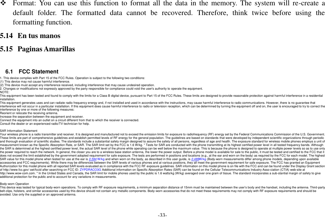 -33-  Format: You  can  use  this function to  format all  the  data  in  the  memory.  The  system  will  re-create a default  folder.  The  formatted  data  cannot  be  recovered.  Therefore,  think  twice  before  using  the formatting function. 5.14 En tus manos 5.15 Paginas Amarillas  6.1    FCC Statement 1. This device complies with Part 15 of the FCC Rules. Operation is subject to the following two conditions: (1) This device may not cause harmful interference. (2) This device must accept any interference received, including interference that may cause undesired operation. 2. Changes or modifications not expressly approved by the party responsible for compliance could void the user&apos;s authority to operate the equipment. NOTE:   This equipment has been tested and found to comply with the limits for a Class B digital device, pursuant to Part 15 of the FCC Rules. These limits are designed to provide reasonable protection against harmful interference in a residential installation. This equipment generates uses and can radiate radio frequency energy and, if not installed and used in accordance with the instructions, may cause harmful interference to radio communications. However, there is no guarantee that interference will not occur in a particular installation. If this equipment does cause harmful interference to radio or television reception, which can be determined by turning the equipment off and on, the user is encouraged to try to correct the interference by one or more of the following measures: Reorient or relocate the receiving antenna. Increase the separation between the equipment and receiver. Connect the equipment into an outlet on a circuit different from that to which the receiver is connected.   Consult the dealer or an experienced radio/TV technician for help.  SAR Information Statement Your wireless phone is a radio transmitter and receiver. It is designed and manufactured not to exceed the emission limits for exposure to radiofrequency (RF) energy set by the Federal Communications Commission of the U.S. Government. These limits are part of comprehensive guidelines and establish permitted levels of RF energy for the general population. The guidelines are based on standards that were developed by independent scientific organizations through periodic and thorough evaluation of scientific studies. The standards include a substantial safety margin designed to assure the safety of all persons, regardless of age and health. The exposure standard for wireless mobile phones employs a unit of measurement known as the Specific Absorption Rate, or SAR. The SAR limit set by the FCC is 1.6 W/kg. * Tests for SAR are conducted with the phone transmitting at its highest certified power level in all tested frequency bands. Although the SAR is determined at the highest certified power level, the actual SAR level of the phone while operating can be well below the maximum value. This is because the phone is designed to operate at multiple power levels so as to use only the power required to reach the network. In general, the closer you are to a wireless base station antenna, the lower the power output. Before a phone model is available for sale to the public, it must be tested and certified to the FCC that it does not exceed the limit established by the government adopted requirement for safe exposure. The tests are performed in positions and locations (e.g., at the ear and worn on the body) as required by the FCC for each model. The highest SAR value for this model phone when tested for use at the ear is 0.594 W/kg and when worn on the body, as described in this user guide, is 0.489W/kg (Body-worn measurements differ among phone models, depending upon available accessories and FCC requirements). While there may be differences between the SAR levels of various phones and at various positions, they all meet the government requirement for safe exposure. The FCC has granted an Equipment Authorization for this model phone with all reported SAR levels evaluated as in compliance with the FCC RF exposure guidelines. SAR information on this model phone is on file with the FCC and can be found under the Display Grant section of http://www.fcc.gov/ oet/fccid after searching on FCC ID: ZYPDRACO3G Additional information on Specific Absorption Rates (SAR) can be found on the Cellular Telecommunications Industry Asso-ciation (CTIA) web-site at http://www.wow-com.com. * In the United States and Canada, the SAR limit for mobile phones used by the public is 1.6 watts/kg (W/kg) averaged over one gram of tissue. The standard incorporates a sub-stantial margin of safety to give additional protection for the public and to account for any variations in measurements.  Body-worn Operation This device was tested for typical body-worn operations. To comply with RF exposure requirements, a minimum separation distance of 15mm must be maintained between the user’s body and the handset, including the antenna. Third-party belt-clips, holsters, and similar accessories used by this device should not contain any metallic components. Body-worn accessories that do not meet these requirements may not comply with RF exposure requirements and should be avoided. Use only the supplied or an approved antenna.    