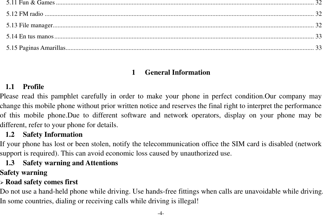 -4- 5.11 Fun &amp; Games ................................................................................................................................................................ 32 5.12 FM radio ....................................................................................................................................................................... 32 5.13 File manager.................................................................................................................................................................. 32 5.14 En tus manos ................................................................................................................................................................. 33 5.15 Paginas Amarillas .......................................................................................................................................................... 33  1 General Information 1.1 Profile Please  read  this  pamphlet  carefully  in  order to  make  your  phone  in  perfect  condition.Our  company  may change this mobile phone without prior written notice and reserves the final right to interpret the performance of  this  mobile  phone.Due  to  different  software  and  network  operators,  display  on  your  phone  may  be different, refer to your phone for details. 1.2 Safety Information   If your phone has lost or been stolen, notify the telecommunication office the SIM card is disabled (network support is required). This can avoid economic loss caused by unauthorized use. 1.3 Safety warning and Attentions Safety warning  Road safety comes first Do not use a hand-held phone while driving. Use hands-free fittings when calls are unavoidable while driving. In some countries, dialing or receiving calls while driving is illegal! 