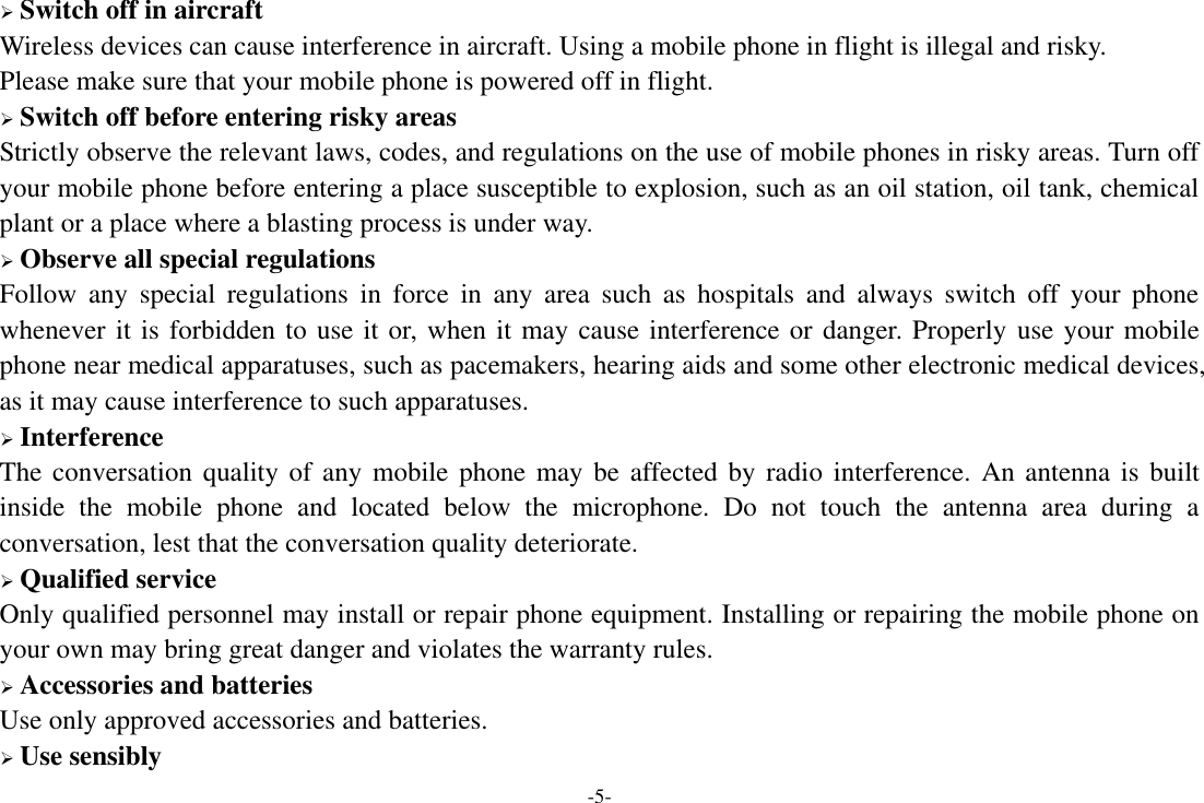 -5-  Switch off in aircraft Wireless devices can cause interference in aircraft. Using a mobile phone in flight is illegal and risky.     Please make sure that your mobile phone is powered off in flight.  Switch off before entering risky areas Strictly observe the relevant laws, codes, and regulations on the use of mobile phones in risky areas. Turn off your mobile phone before entering a place susceptible to explosion, such as an oil station, oil tank, chemical plant or a place where a blasting process is under way.  Observe all special regulations Follow  any  special  regulations  in  force  in  any  area  such  as  hospitals  and  always  switch  off  your  phone whenever it is forbidden to use it or, when it may cause interference or danger. Properly use your mobile phone near medical apparatuses, such as pacemakers, hearing aids and some other electronic medical devices, as it may cause interference to such apparatuses.  Interference The conversation quality of any  mobile phone may be  affected by  radio interference.  An antenna is  built inside  the  mobile  phone  and  located  below  the  microphone.  Do  not  touch  the  antenna  area  during  a conversation, lest that the conversation quality deteriorate.  Qualified service Only qualified personnel may install or repair phone equipment. Installing or repairing the mobile phone on your own may bring great danger and violates the warranty rules.  Accessories and batteries Use only approved accessories and batteries.  Use sensibly 