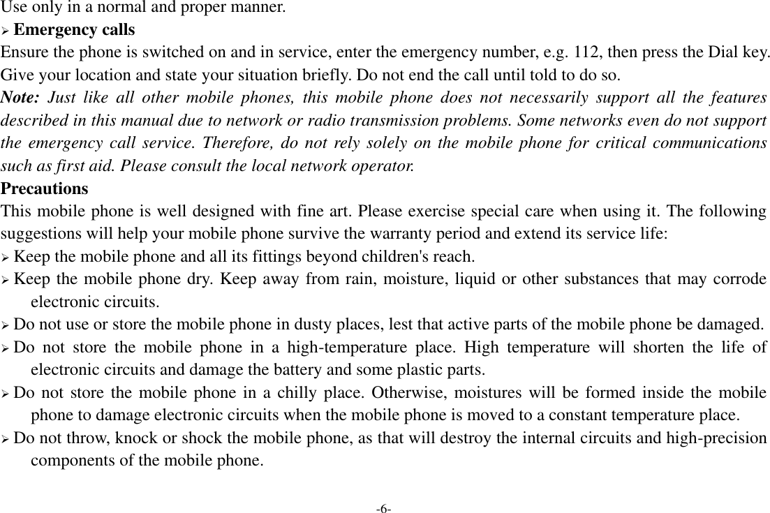 -6- Use only in a normal and proper manner.  Emergency calls Ensure the phone is switched on and in service, enter the emergency number, e.g. 112, then press the Dial key. Give your location and state your situation briefly. Do not end the call until told to do so. Note:  Just  like  all  other  mobile  phones,  this  mobile  phone  does  not  necessarily  support  all  the  features described in this manual due to network or radio transmission problems. Some networks even do not support the emergency call service. Therefore, do not rely solely on the mobile phone for critical communications such as first aid. Please consult the local network operator. Precautions This mobile phone is well designed with fine art. Please exercise special care when using it. The following suggestions will help your mobile phone survive the warranty period and extend its service life:  Keep the mobile phone and all its fittings beyond children&apos;s reach.  Keep the mobile phone dry. Keep away from rain, moisture, liquid or other substances that may corrode electronic circuits.  Do not use or store the mobile phone in dusty places, lest that active parts of the mobile phone be damaged.  Do  not  store  the  mobile  phone  in  a  high-temperature  place.  High  temperature  will  shorten  the  life  of electronic circuits and damage the battery and some plastic parts.  Do not store the mobile phone in a chilly place. Otherwise, moistures will be formed inside the mobile phone to damage electronic circuits when the mobile phone is moved to a constant temperature place.  Do not throw, knock or shock the mobile phone, as that will destroy the internal circuits and high-precision components of the mobile phone.  