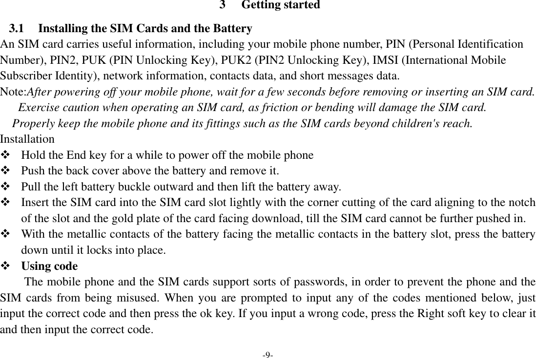 -9- 3 Getting started 3.1 Installing the SIM Cards and the Battery An SIM card carries useful information, including your mobile phone number, PIN (Personal Identification Number), PIN2, PUK (PIN Unlocking Key), PUK2 (PIN2 Unlocking Key), IMSI (International Mobile Subscriber Identity), network information, contacts data, and short messages data. Note:After powering off your mobile phone, wait for a few seconds before removing or inserting an SIM card. Exercise caution when operating an SIM card, as friction or bending will damage the SIM card. Properly keep the mobile phone and its fittings such as the SIM cards beyond children&apos;s reach. Installation  Hold the End key for a while to power off the mobile phone  Push the back cover above the battery and remove it.  Pull the left battery buckle outward and then lift the battery away.  Insert the SIM card into the SIM card slot lightly with the corner cutting of the card aligning to the notch of the slot and the gold plate of the card facing download, till the SIM card cannot be further pushed in.  With the metallic contacts of the battery facing the metallic contacts in the battery slot, press the battery down until it locks into place.  Using code The mobile phone and the SIM cards support sorts of passwords, in order to prevent the phone and the SIM cards from being misused. When you are prompted to input any of the codes mentioned below, just input the correct code and then press the ok key. If you input a wrong code, press the Right soft key to clear it and then input the correct code. 