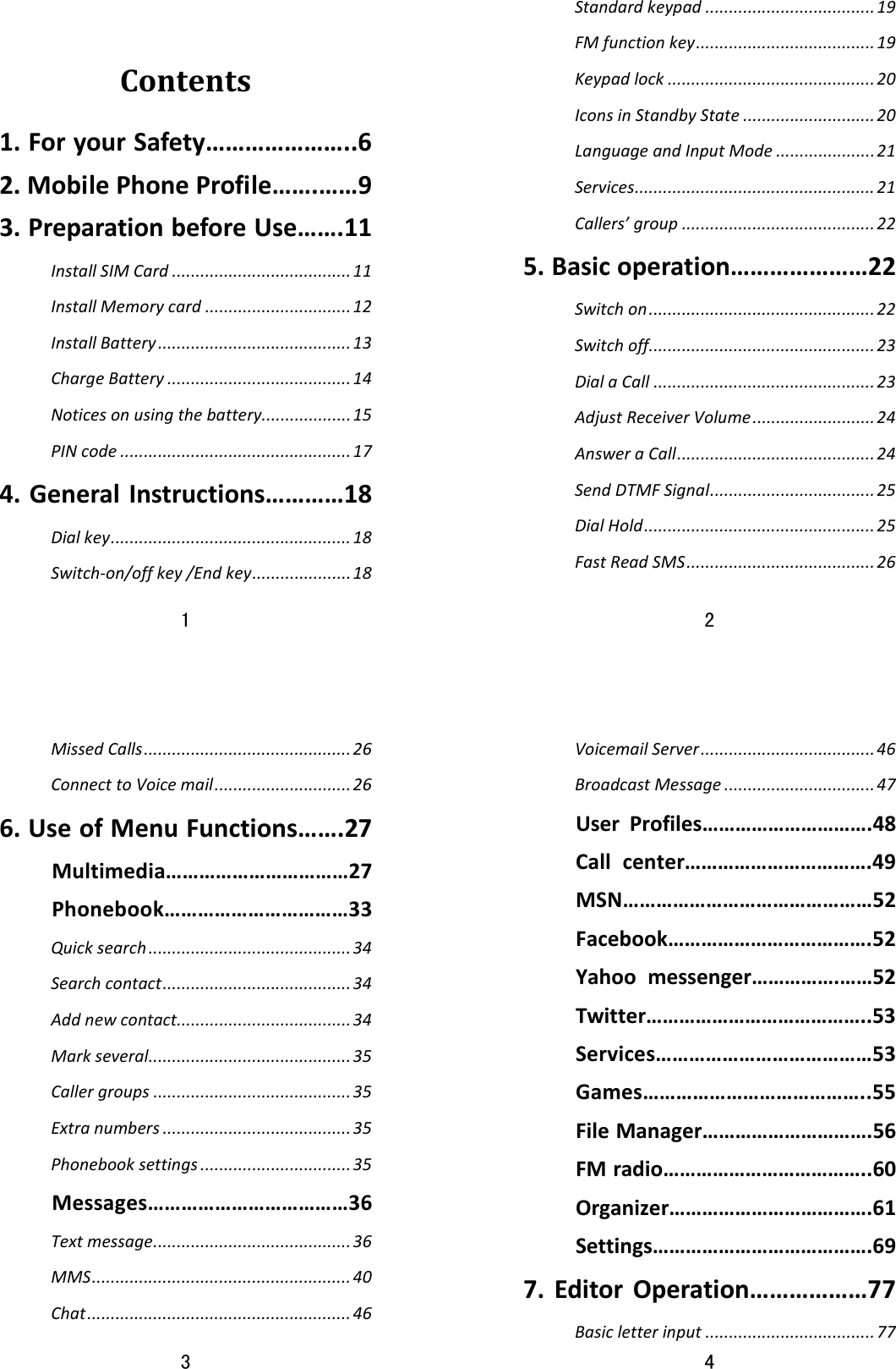 1  Contents1.ForyourSafety…………………..62.MobilePhoneProfile…….……93.PreparationbeforeUse…….11InstallSIMCard......................................11InstallMemorycard...............................12InstallBattery.........................................13ChargeBattery.......................................14Noticesonusingthebattery...................15PINcode.................................................174.GeneralInstructions…………18Dialkey...................................................18Switch‐on/offkey/Endkey.....................182  Standardkeypad....................................19FMfunctionkey......................................19Keypadlock............................................20IconsinStandbyState............................20LanguageandInputMode.....................21Services...................................................21Callers’group.........................................225.Basicoperation…………………22Switchon................................................22Switchoff................................................23DialaCall...............................................23AdjustReceiverVolume..........................24AnsweraCall..........................................24SendDTMFSignal...................................25DialHold.................................................25FastReadSMS........................................263  MissedCalls............................................26ConnecttoVoicemail.............................266.UseofMenuFunctions…….27Multimedia……………………………27Phonebook……………………………33Quicksearch...........................................34Searchcontact........................................34Addnewcontact.....................................34Markseveral...........................................35Callergroups..........................................35Extranumbers........................................35Phonebooksettings................................35Messages………………………………36Textmessage..........................................36MMS.......................................................40Chat........................................................464  VoicemailServer.....................................46BroadcastMessage................................47UserProfiles………………………….48Callcenter…………………………….49MSN………………………………………52Facebook……………………………….52Yahoomessenger…………….……52Twitter…………………………………..53Services…………………………………53Games…………………………………..55FileManager………………………….56FMradio………………………………..60Organizer……………………………….61Settings………………………………….697.EditorOperation………………77Basicletterinput....................................77