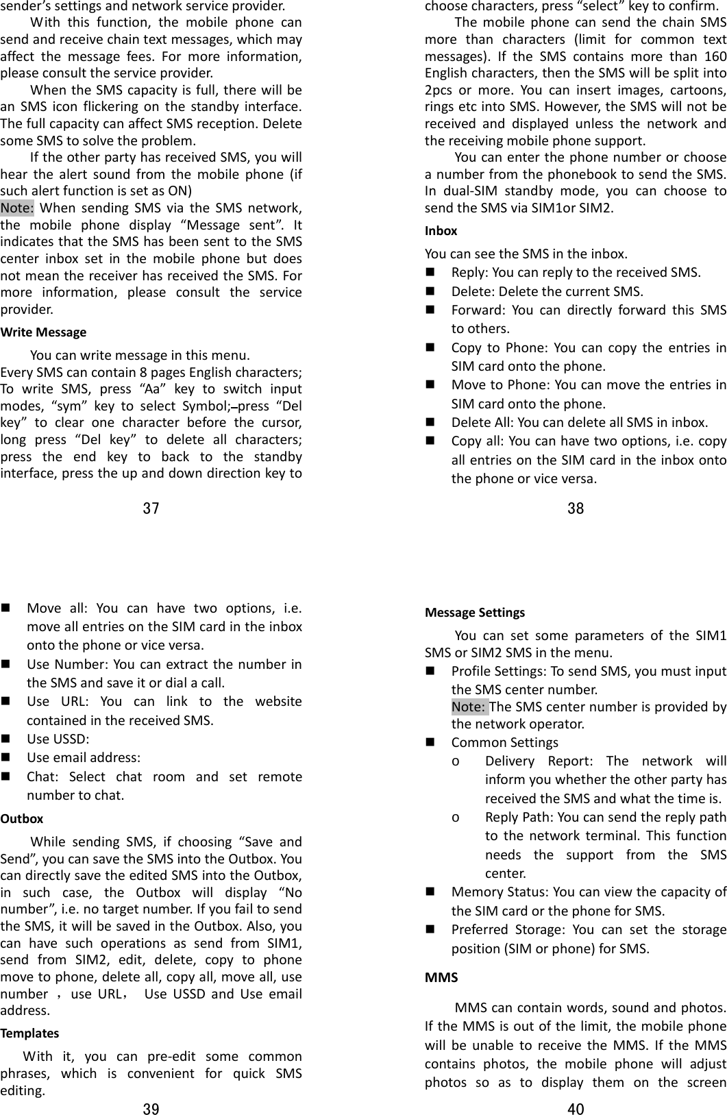 37  sender’ssettingsandnetworkserviceprovider.Withthisfunction,themobilephonecansendandreceivechaintextmessages,whichmayaffectthemessagefees.Formoreinformation,pleaseconsulttheserviceprovider.WhentheSMScapacityisfull,therewillbeanSMSiconflickeringonthestandbyinterface.ThefullcapacitycanaffectSMSreception.DeletesomeSMStosolvetheproblem.IftheotherpartyhasreceivedSMS,youwillhearthealertsoundfromthemobilephone(ifsuchalertfunctionissetasON)Note:WhensendingSMSviatheSMSnetwork,themobilephonedisplay“Messagesent”.ItindicatesthattheSMShasbeensenttotheSMScenterinboxsetinthemobilephonebutdoesnotmeanthereceiverhasreceivedtheSMS.Formoreinformation,pleaseconsulttheserviceprovider.WriteMessageYoucanwritemessageinthismenu.EverySMScancontain8pagesEnglishcharacters;TowriteSMS,press“Aa”keytoswitchinputmodes,“sym”keytoselectSymbol;press“Delkey”toclearonecharacterbeforethecursor,longpress“Delkey”todeleteallcharacters;presstheendkeytobacktothestandbyinterface,presstheupanddowndirectionkeyto38  choosecharacters,press“select”keytoconfirm.ThemobilephonecansendthechainSMSmorethancharacters(limitforcommontextmessages).IftheSMScontainsmorethan160Englishcharacters,thentheSMSwillbesplitinto2pcsormore.Youcaninsertimages,cartoons,ringsetcintoSMS.However,theSMSwillnotbereceivedanddisplayedunlessthenetworkandthereceivingmobilephonesupport.YoucanenterthephonenumberorchooseanumberfromthephonebooktosendtheSMS.Indual‐SIMstandbymode,youcanchoosetosendtheSMSviaSIM1orSIM2.InboxYoucanseetheSMSintheinbox. Reply:YoucanreplytothereceivedSMS. Delete:DeletethecurrentSMS. Forward:YoucandirectlyforwardthisSMStoothers. CopytoPhone:YoucancopytheentriesinSIMcardontothephone. MovetoPhone:YoucanmovetheentriesinSIMcardontothephone. DeleteAll:YoucandeleteallSMSininbox. Copyall:Youcanhavetwooptions,i.e.copyallentriesontheSIMcardintheinboxontothephoneorviceversa.39   Moveall:Youcanhavetwooptions,i.e.moveallentriesontheSIMcardintheinboxontothephoneorviceversa. UseNumber:YoucanextractthenumberintheSMSandsaveitordialacall. UseURL:YoucanlinktothewebsitecontainedinthereceivedSMS. UseUSSD: Useemailaddress: Chat:Selectchatroomandsetremotenumbertochat.OutboxWhilesendingSMS,ifchoosing“SaveandSend”,youcansavetheSMSintotheOutbox.YoucandirectlysavetheeditedSMSintotheOutbox,insuchcase,theOutboxwilldisplay“Nonumber”,i.e.notargetnumber.IfyoufailtosendtheSMS,itwillbesavedintheOutbox.Also,youcanhavesuchoperationsassendfromSIM1,sendfromSIM2,edit,delete,copytophonemovetophone,deleteall,copyall,moveall,usenumber，useURL，UseUSSDandUseemailaddress.Templates Withit,youcanpre‐editsomecommonphrases,whichisconvenientforquickSMSediting.40  MessageSettingsYoucansetsomeparametersoftheSIM1SMSorSIM2SMSinthemenu. ProfileSettings:TosendSMS,youmustinputtheSMScenternumber.Note:TheSMScenternumberisprovidedbythenetworkoperator. CommonSettingso DeliveryReport:ThenetworkwillinformyouwhethertheotherpartyhasreceivedtheSMSandwhatthetimeis.o ReplyPath:Youcansendthereplypathtothenetworkterminal.ThisfunctionneedsthesupportfromtheSMScenter. MemoryStatus:YoucanviewthecapacityoftheSIMcardorthephoneforSMS. PreferredStorage:Youcansetthestorageposition(SIMorphone)forSMS.MMSMMScancontainwords,soundandphotos.IftheMMSisoutofthelimit,themobilephonewillbeunabletoreceivetheMMS.IftheMMScontainsphotos,themobilephonewilladjustphotossoastodisplaythemonthescreen