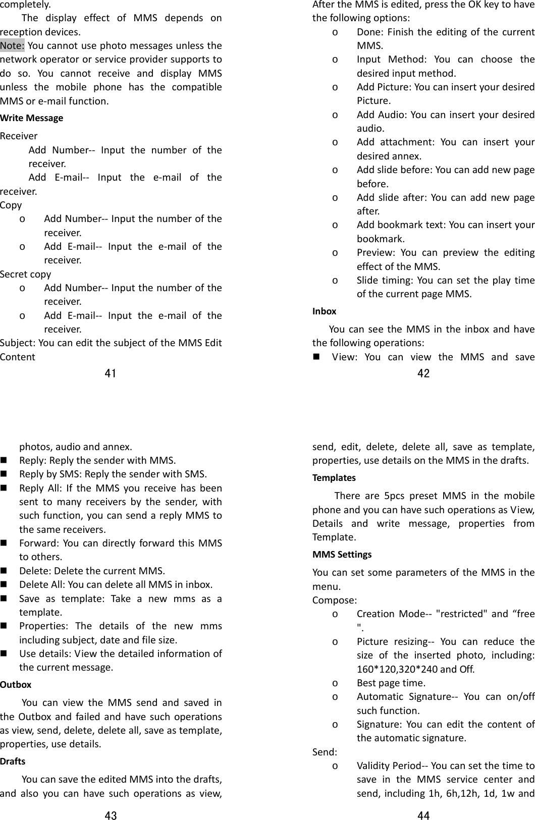 41  completely.ThedisplayeffectofMMSdependsonreceptiondevices.Note:Youcannotusephotomessagesunlessthenetworkoperatororserviceprovidersupportstodoso.YoucannotreceiveanddisplayMMSunlessthemobilephonehasthecompatibleMMSore‐mailfunction.WriteMessageReceiverAddNumber‐‐ Inputthenumberofthereceiver. AddE‐mail‐‐ Inputthee‐mailofthereceiver.Copyo AddNumber‐‐Inputthenumberofthereceiver.o AddE‐mail‐‐ Inputthee‐mailofthereceiver.Secretcopyo AddNumber‐‐Inputthenumberofthereceiver.o AddE‐mail‐‐ Inputthee‐mailofthereceiver.Subject:YoucaneditthesubjectoftheMMSEditContent42  AftertheMMSisedited,presstheOKkeytohavethefollowingoptions:o Done:FinishtheeditingofthecurrentMMS.o InputMethod:Youcanchoosethedesiredinputmethod.o AddPicture:YoucaninsertyourdesiredPicture.o AddAudio:Youcaninsertyourdesiredaudio.o Addattachment:Youcaninsertyourdesiredannex.o Addslidebefore:Youcanaddnewpagebefore.o Addslideafter:Youcanaddnewpageafter.o Addbookmarktext:Youcaninsertyourbookmark.o Preview:YoucanpreviewtheeditingeffectoftheMMS.o Slidetiming:YoucansettheplaytimeofthecurrentpageMMS.InboxYoucanseetheMMSintheinboxandhavethefollowingoperations: View:YoucanviewtheMMSandsave43  photos,audioandannex. Reply:ReplythesenderwithMMS. ReplybySMS:ReplythesenderwithSMS. ReplyAll:IftheMMSyoureceivehasbeensenttomanyreceiversbythesender,withsuchfunction,youcansendareplyMMStothesamereceivers. Forward:YoucandirectlyforwardthisMMStoothers. Delete:DeletethecurrentMMS. DeleteAll:YoucandeleteallMMSininbox. Saveastemplate:Takeanewmmsasatemplate. Properties:Thedetailsofthenewmmsincludingsubject,dateandfilesize. Usedetails:Viewthedetailedinformationofthecurrentmessage.OutboxYoucanviewtheMMSsendandsavedintheOutboxandfailedandhavesuchoperationsasview,send,delete,deleteall,saveastemplate,properties,usedetails.DraftsYoucansavetheeditedMMSintothedrafts,andalsoyoucanhavesuchoperationsasview,44  send,edit,delete,deleteall,saveastemplate,properties,usedetailsontheMMSinthedrafts.Templates Thereare5pcspresetMMSinthemobilephoneandyoucanhavesuchoperationsasView,Detailsandwritemessage,propertiesfromTempl at e.MMSSettingsYoucansetsomeparametersoftheMMSinthemenu.Compose:o CreationMode‐‐ &quot;restricted&quot;and“free&quot;.o Pictureresizing‐‐ Youcanreducethesizeoftheinsertedphoto,including:160*120,320*240andOff.o Bestpagetime.o AutomaticSignature‐‐ Youcanon/offsuchfunction.o Signature:Youcaneditthecontentoftheautomaticsignature.Send:o ValidityPeriod‐‐YoucansetthetimetosaveintheMMSservicecenterandsend,including1h,6h,12h,1d,1wand