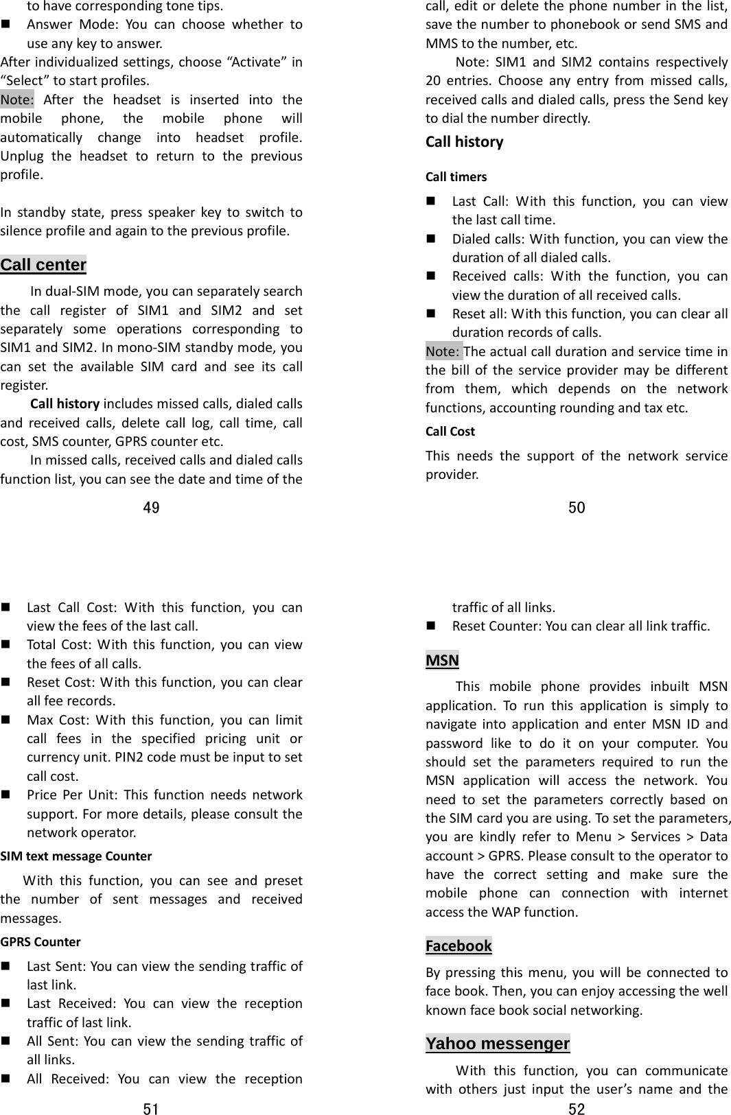 49  tohavecorrespondingtonetips. AnswerMode:Youcanchoosewhethertouseanykeytoanswer.Afterindividualizedsettings,choose“Activate”in“Select”tostartprofiles.Note:Aftertheheadsetisinsertedintothemobilephone,themobilephonewillautomaticallychangeintoheadsetprofile.Unplugtheheadsettoreturntothepreviousprofile.Instandbystate,pressspeakerkeytoswitchtosilenceprofileandagaintothepreviousprofile.Call center Indual‐SIMmode,youcanseparatelysearchthecallregisterofSIM1andSIM2andsetseparatelysomeoperationscorrespondingtoSIM1andSIM2.Inmono‐SIMstandbymode,youcansettheavailableSIMcardandseeitscallregister.Callhistoryincludesmissedcalls,dialedcallsandreceivedcalls,deletecalllog,calltime,callcost,SMScounter,GPRScounteretc.Inmissedcalls,receivedcallsanddialedcallsfunctionlist,youcanseethedateandtimeofthe50  call,editordeletethephonenumberinthelist,savethenumbertophonebookorsendSMSandMMStothenumber,etc.Note:SIM1andSIM2containsrespectively20entries.Chooseanyentryfrommissedcalls,receivedcallsanddialedcalls,presstheSendkeytodialthenumberdirectly.CallhistoryCalltimers LastCall:Withthisfunction,youcanviewthelastcalltime. Dialedcalls:Withfunction,youcanviewthedurationofalldialedcalls. Receivedcalls:Withthefunction,youcanviewthedurationofallreceivedcalls. Resetall:Withthisfunction,youcanclearalldurationrecordsofcalls.Note:Theactualcalldurationandservicetimeinthebilloftheserviceprovidermaybedifferentfromthem,whichdependsonthenetworkfunctions,accountingroundingandtaxetc.CallCostThisneedsthesupportofthenetworkserviceprovider.51   LastCallCost:Withthisfunction,youcanviewthefeesofthelastcall. Total Cost:Withthisfunction,youcanviewthefeesofallcalls. ResetCost:Withthisfunction,youcanclearallfeerecords. MaxCost:Withthisfunction,youcanlimitcallfeesinthespecifiedpricingunitorcurrencyunit.PIN2codemustbeinputtosetcallcost. PricePerUnit:Thisfunctionneedsnetworksupport.Formoredetails,pleaseconsultthenetworkoperator.SIMtextmessageCounterWiththisfunction,youcanseeandpresetthenumberofsentmessagesandreceivedmessages.GPRSCounter LastSent:Youcanviewthesendingtrafficoflastlink. LastReceived:Youcanviewthereceptiontrafficoflastlink. AllSent:Youcanviewthesendingtrafficofalllinks. AllReceived:Youcanviewthereception52  trafficofalllinks. ResetCounter:Youcanclearalllinktraffic.MSNThismobilephoneprovidesinbuiltMSNapplication.TorunthisapplicationissimplytonavigateintoapplicationandenterMSNIDandpasswordliketodoitonyourcomputer.YoushouldsettheparametersrequiredtoruntheMSNapplicationwillaccessthenetwork.YouneedtosettheparameterscorrectlybasedontheSIMcardyouareusing.Tosettheparameters,youarekindlyrefertoMenu&gt;Services&gt;Dataaccount&gt;GPRS.PleaseconsulttotheoperatortohavethecorrectsettingandmakesurethemobilephonecanconnectionwithinternetaccesstheWAPfunction.FacebookBypressingthismenu,youwillbeconnectedtofacebook.Then,youcanenjoyaccessingthewellknownfacebooksocialnetworking.Yahoo messenger Withthisfunction,youcancommunicatewithothersjustinputtheuser’snameandthe