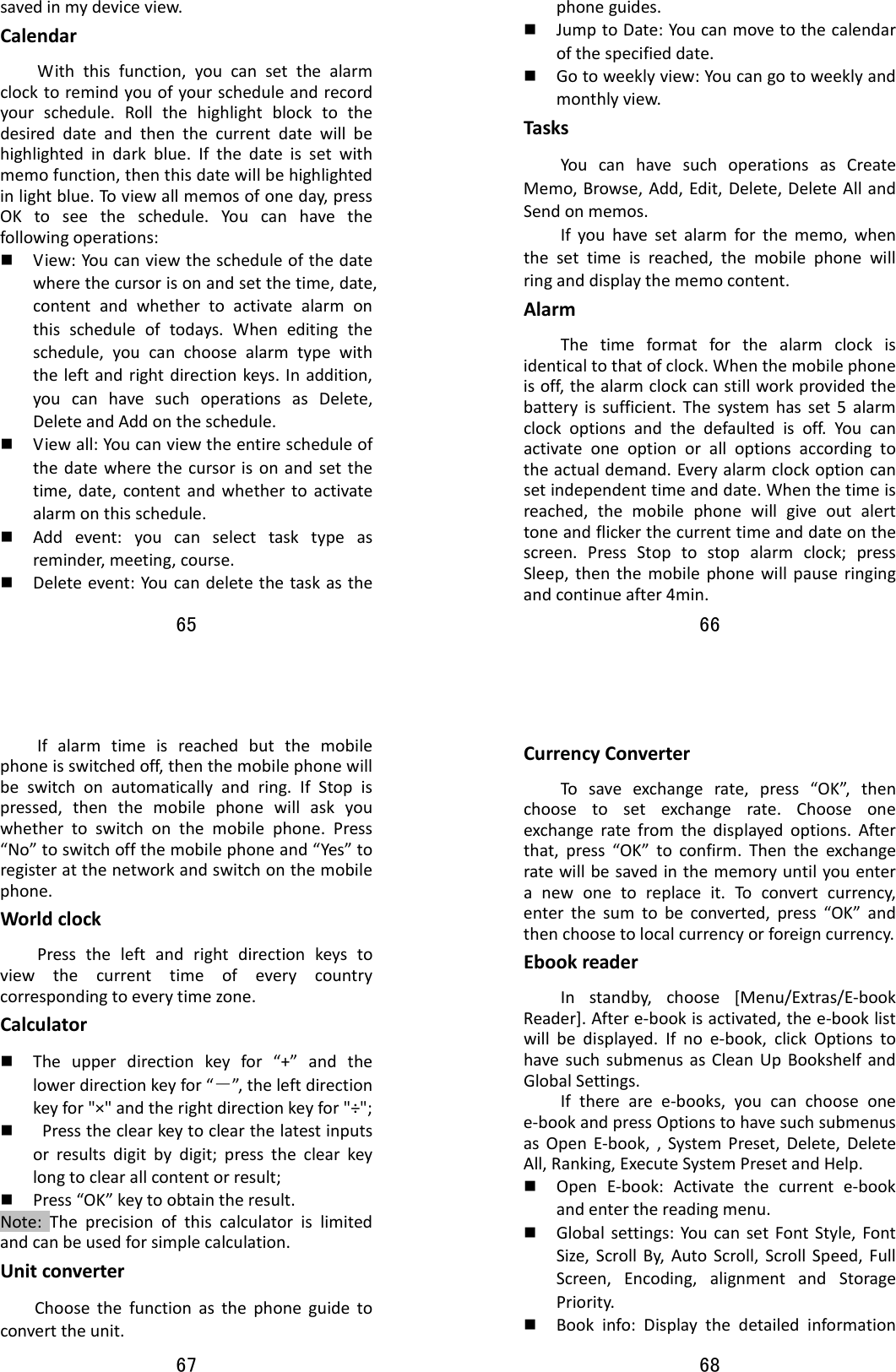 65  savedinmydeviceview.CalendarWiththisfunction,youcansetthealarmclocktoremindyouofyourscheduleandrecordyourschedule.Rollthehighlightblocktothedesireddateandthenthecurrentdatewillbehighlightedindarkblue.Ifthedateissetwithmemofunction,thenthisdatewillbehighlightedinlightblue.Toviewallmemosofoneday,pressOKtoseetheschedule.Youcanhavethefollowingoperations: View:Youcanviewthescheduleofthedatewherethecursorisonandsetthetime,date,contentandwhethertoactivatealarmonthisscheduleoftodays.Wheneditingtheschedule,youcanchoosealarmtypewiththeleftandrightdirectionkeys.Inaddition,youcanhavesuchoperationsasDelete,DeleteandAddontheschedule. Viewall:Youcanviewtheentirescheduleofthedatewherethecursorisonandsetthetime,date,contentandwhethertoactivatealarmonthisschedule. Addevent:youcanselecttasktypeasreminder,meeting,course. Deleteevent:Youcandeletethetaskasthe66  phoneguides. JumptoDate:Youcanmovetothecalendarofthespecifieddate. Gotoweeklyview:Youcangotoweeklyandmonthlyview.TasksYoucanhavesuchoperationsasCreateMemo,Browse,Add,Edit,Delete,DeleteAllandSendonmemos.Ifyouhavesetalarmforthememo,whenthesettimeisreached,themobilephonewillringanddisplaythememocontent.AlarmThetimeformatforthealarmclockisidenticaltothatofclock.Whenthemobilephoneisoff,thealarmclockcanstillworkprovidedthebatteryissufficient.Thesystemhasset5alarmclockoptionsandthedefaultedisoff.Youcanactivateoneoptionoralloptionsaccordingtotheactualdemand.Everyalarmclockoptioncansetindependenttimeanddate.Whenthetimeisreached,themobilephonewillgiveoutalerttoneandflickerthecurrenttimeanddateonthescreen.PressStoptostopalarmclock;pressSleep,thenthemobilephonewillpauseringingandcontinueafter4min.67  Ifalarmtimeisreachedbutthemobilephoneisswitchedoff,thenthemobilephonewillbeswitchonautomaticallyandring.IfStopispressed,thenthemobilephonewillaskyouwhethertoswitchonthemobilephone.Press“No”toswitchoffthemobilephoneand“Yes”toregisteratthenetworkandswitchonthemobilephone.WorldclockPresstheleftandrightdirectionkeystoviewthecurrenttimeofeverycountrycorrespondingtoeverytimezone.Calculator Theupperdirectionkeyfor“+”andthelowerdirectionkeyfor“－”,theleftdirectionkeyfor&quot;×&quot;andtherightdirectionkeyfor&quot;÷&quot;; Presstheclearkeytoclearthelatestinputsorresultsdigitbydigit;presstheclearkeylongtoclearallcontentorresult; Press“OK”keytoobtaintheresult.Note:Theprecisionofthiscalculatorislimitedandcanbeusedforsimplecalculation.Unitconverter    Choosethefunctionasthephoneguidetoconverttheunit.68  CurrencyConverterTosaveexchangerate,press“OK”,thenchoosetosetexchangerate.Chooseoneexchangeratefromthedisplayedoptions.Afterthat,press“OK”toconfirm.Thentheexchangeratewillbesavedinthememoryuntilyouenteranewonetoreplaceit.Toconvertcurrency,enterthesumtobeconverted,press“OK”andthenchoosetolocalcurrencyorforeigncurrency.EbookreaderInstandby,choose[Menu/Extras/E‐bookReader].Aftere‐bookisactivated,thee‐booklistwillbedisplayed.Ifnoe‐book,clickOptionstohavesuchsubmenusasCleanUpBookshelfandGlobalSettings.Iftherearee‐books,youcanchooseonee‐bookandpressOptionstohavesuchsubmenusasOpenE‐book,,SystemPreset,Delete,DeleteAll,Ranking,ExecuteSystemPresetandHelp. OpenE‐book:Activatethecurrente‐bookandenterthereadingmenu. Globalsettings:YoucansetFontStyle,FontSize,ScrollBy,AutoScroll,ScrollSpeed,FullScreen,Encoding,alignmentandStoragePriority. Bookinfo:Displaythedetailedinformation