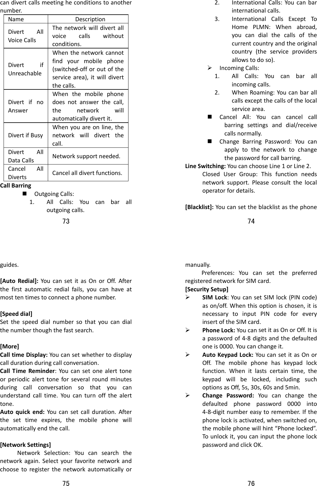73  candivertcallsmeetingheconditionstoanothernumber.Name DescriptionDivertAllVoiceCallsThenetworkwilldivertallvoicecallswithoutconditions.DivertifUnreachableWhenthenetworkcannotfindyourmobilephone(switched‐offoroutoftheservicearea),itwilldivertthecalls.DivertifnoAnswerWhenthemobilephonedoesnotanswerthecall,thenetworkwillautomaticallydivertit.DivertifBusyWhenyouareonline,thenetworkwilldivertthecall.DivertAllDataCallsNetworksupportneeded.CancelAllDiverts Cancelalldivertfunctions.CallBarring OutgoingCalls:1. AllCalls:Youcanbaralloutgoingcalls.74  2. InternationalCalls:Youcanbarinternationalcalls.3. InternationalCallsExceptToHomePLMN:Whenabroad,youcandialthecallsofthecurrentcountryandtheoriginalcountry(theserviceprovidersallowstodoso).¾ IncomingCalls:1. AllCalls:Youcanbarallincomingcalls.2. WhenRoaming:Youcanbarallcallsexceptthecallsofthelocalservicearea. CancelAll:Youcancancelcallbarringsettingsanddial/receivecallsnormally. ChangeBarringPassword:Youcanapplytothenetworktochangethepasswordforcallbarring.LineSwitching:YoucanchooseLine1orLine2.ClosedUserGroup:Thisfunctionneedsnetworksupport.Pleaseconsultthelocaloperatorfordetails.[Blacklist]:Youcansettheblacklistasthephone75  guides.[AutoRedial]:YoucansetitasOnorOff.Afterthefirstautomaticredialfails,youcanhaveatmosttentimestoconnectaphonenumber.[Speeddial]Setthespeeddialnumbersothatyoucandialthenumberthoughthefastsearch.[More]CalltimeDisplay:Youcansetwhethertodisplaycalldurationduringcallconversation.CallTimeReminder:Youcansetonealerttoneorperiodicalerttoneforseveralroundminutesduringcallconversationsothatyoucanunderstandcalltime.Youcanturnoffthealerttone.Autoquickend:Youcansetcallduration.Afterthesettimeexpires,themobilephonewillautomaticallyendthecall.[NetworkSettings]NetworkSelection:Youcansearchthenetworkagain.Selectyourfavoritenetworkandchoosetoregisterthenetworkautomaticallyor76  manually.Preferences:YoucansetthepreferredregisterednetworkforSIMcard.[SecuritySetup]¾ SIMLock:YoucansetSIMlock(PINcode)ason/off.Whenthisoptionischosen,itisnecessarytoinputPINcodeforeveryinsertoftheSIMcard.¾ PhoneLock:YoucansetitasOnorOff.Itisapasswordof4‐8digitsandthedefaultedoneis0000.Youcanchangeit.¾ AutoKeypadLock:YoucansetitasOnorOff.Themobilephonehaskeypadlockfunction.Whenitlastscertaintime,thekeypadwillbelocked,includingsuchoptionsasOff,5s,30s,60sand5min.¾ ChangePassword:Youcanchangethedefaultedphonepassword0000into4‐8‐digitnumbereasytoremember.Ifthephonelockisactivated,whenswitchedon,themobilephonewillhint“Phonelocked”.Tounlockit,youcaninputthephonelockpasswordandclickOK.