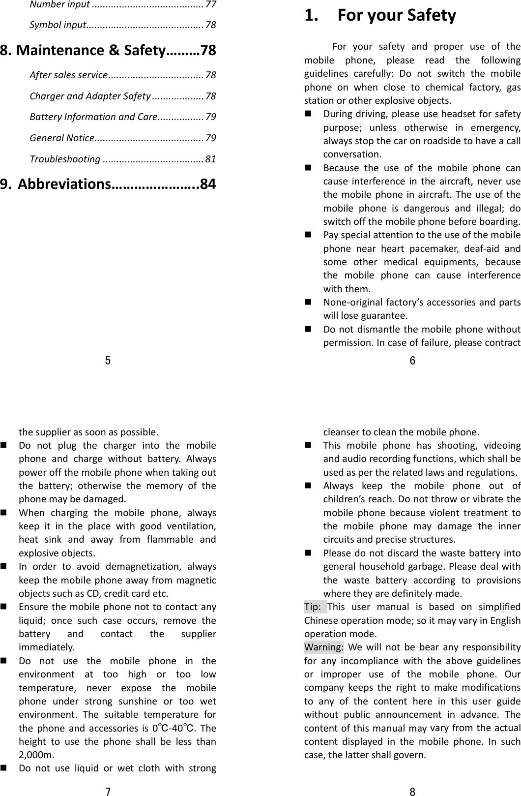 5  Numberinput.........................................77Symbolinput...........................................788.Maintenance&amp;Safety………78Aftersalesservice...................................78ChargerandAdapterSafety...................78BatteryInformationandCare.................79GeneralNotice........................................79Troubleshooting.....................................819.Abbreviations…………………..84   6  1.ForyourSafetyForyoursafetyandproperuseofthemobilephone,pleasereadthefollowingguidelinescarefully:Donotswitchthemobilephoneonwhenclosetochemicalfactory,gasstationorotherexplosiveobjects. Duringdriving,pleaseuseheadsetforsafetypurpose;unlessotherwiseinemergency,alwaysstopthecaronroadsidetohaveacallconversation. Becausetheuseofthemobilephonecancauseinterferenceintheaircraft,neverusethemobilephoneinaircraft.Theuseofthemobilephoneisdangerousandillegal;doswitchoffthemobilephonebeforeboarding. Payspecialattentiontotheuseofthemobilephonenearheartpacemaker,deaf‐aidandsomeothermedicalequipments,becausethemobilephonecancauseinterferencewiththem. None‐originalfactory’saccessoriesandpartswillloseguarantee. Donotdismantlethemobilephonewithoutpermission.Incaseoffailure,pleasecontract7  thesupplierassoonaspossible. Donotplugthechargerintothemobilephoneandchargewithoutbattery.Alwayspoweroffthemobilephonewhentakingoutthebattery;otherwisethememoryofthephonemaybedamaged. Whenchargingthemobilephone,alwayskeepitintheplacewithgoodventilation,heatsinkandawayfromflammableandexplosiveobjects. Inordertoavoiddemagnetization,alwayskeepthemobilephoneawayfrommagneticobjectssuchasCD,creditcardetc. Ensurethemobilephonenottocontactanyliquid;oncesuchcaseoccurs,removethebatteryandcontactthesupplierimmediately. Donotusethemobilephoneintheenvironmentattoohighortoolowtemperature,neverexposethemobilephoneunderstrongsunshineortoowetenvironment.Thesuitabletemperatureforthephoneandaccessoriesis0℃‐40℃.Theheighttousethephoneshallbelessthan2,000m. Donotuseliquidorwetclothwithstrong8  cleansertocleanthemobilephone. Thismobilephonehasshooting,videoingandaudiorecordingfunctions,whichshallbeusedaspertherelatedlawsandregulations. Alwayskeepthemobilephoneoutofchildren’sreach.Donotthroworvibratethemobilephonebecauseviolenttreatmenttothemobilephonemaydamagetheinnercircuitsandprecisestructures. Pleasedonotdiscardthewastebatteryintogeneralhouseholdgarbage.Pleasedealwiththewastebatteryaccordingtoprovisionswheretheyaredefinitelymade.Tip:ThisusermanualisbasedonsimplifiedChineseoperationmode;soitmayvaryinEnglishoperationmode.Warning:Wewillnotbebearanyresponsibilityforanyincompliancewiththeaboveguidelinesorimproperuseofthemobilephone.Ourcompanykeepstherighttomakemodificationstoanyofthecontenthereinthisuserguidewithoutpublicannouncementinadvance.Thecontentofthismanualmayvaryfromtheactualcontentdisplayedinthemobilephone.Insuchcase,thelattershallgovern.