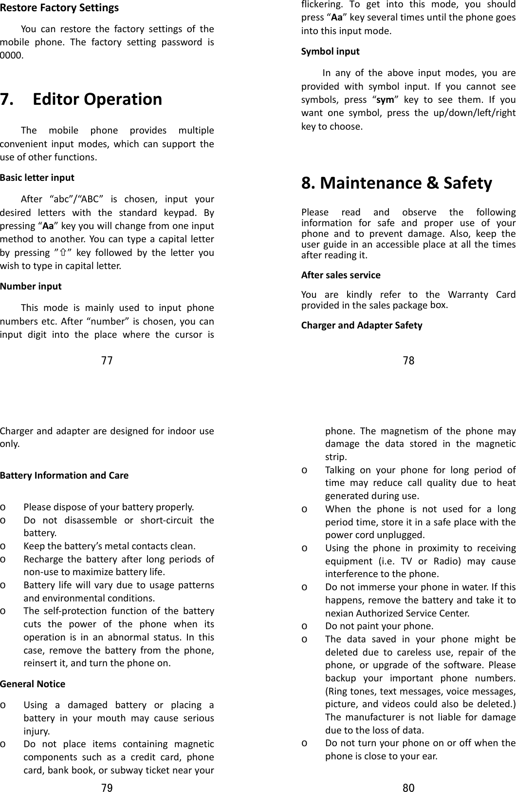 77  RestoreFactorySettingsYoucanrestorethefactorysettingsofthemobilephone.Thefactorysettingpasswordis0000.7.EditorOperationThemobilephoneprovidesmultipleconvenientinputmodes,whichcansupporttheuseofotherfunctions.BasicletterinputAfter“abc”/“ABC”ischosen,inputyourdesiredletterswiththestandardkeypad.Bypressing“Aa”keyyouwillchangefromoneinputmethodtoanother.Youcantypeacapitalletterbypressing”×”keyfollowedbytheletteryouwishtotypeincapitalletter.NumberinputThismodeismainlyusedtoinputphonenumbersetc.After“number”ischosen,youcaninputdigitintotheplacewherethecursoris78  flickering.Togetintothismode,youshouldpress“Aa”keyseveraltimesuntilthephonegoesintothisinputmode.SymbolinputInanyoftheaboveinputmodes,youareprovidedwithsymbolinput.Ifyoucannotseesymbols,press“sym”keytoseethem.Ifyouwantonesymbol,presstheup/down/left/rightkeytochoose.8.Maintenance&amp;SafetyPleasereadandobservethefollowinginformationforsafeandproperuseofyourphoneandtopreventdamage.Also,keeptheuserguideinanaccessibleplaceatallthetimesafterreadingit.AftersalesserviceYouarekindlyrefertotheWarrantyCardprovidedinthesalespackagebox.ChargerandAdapterSafety79  Chargerandadapteraredesignedforindooruseonly.BatteryInformationandCareo Pleasedisposeofyourbatteryproperly.o Donotdisassembleorshort‐circuitthebattery.o Keepthebattery’smetalcontactsclean.o Rechargethebatteryafterlongperiodsofnon‐usetomaximizebatterylife.o Batterylifewillvaryduetousagepatternsandenvironmentalconditions.o Theself‐protectionfunctionofthebatterycutsthepowerofthephonewhenitsoperationisinanabnormalstatus.Inthiscase,removethebatteryfromthephone,reinsertit,andturnthephoneon.GeneralNoticeo Usingadamagedbatteryorplacingabatteryinyourmouthmaycauseseriousinjury.o Donotplaceitemscontainingmagneticcomponentssuchasacreditcard,phonecard,bankbook,orsubwayticketnearyour80  phone.Themagnetismofthephonemaydamagethedatastoredinthemagneticstrip.o Talkingonyourphoneforlongperiodoftimemayreducecallqualityduetoheatgeneratedduringuse.o Whenthephoneisnotusedforalongperiodtime,storeitinasafeplacewiththepowercordunplugged.o Usingthephoneinproximitytoreceivingequipment(i.e.TVorRadio)maycauseinterferencetothephone.o Donotimmerseyourphoneinwater.Ifthishappens,removethebatteryandtakeittonexianAuthorizedServiceCenter.o Donotpaintyourphone.o Thedatasavedinyourphonemightbedeletedduetocarelessuse,repairofthephone,orupgradeofthesoftware.Pleasebackupyourimportantphonenumbers.(Ringtones,textmessages,voicemessages,picture,andvideoscouldalsobedeleted.)Themanufacturerisnotliablefordamageduetothelossofdata.o Donotturnyourphoneonoroffwhenthephoneisclosetoyourear.