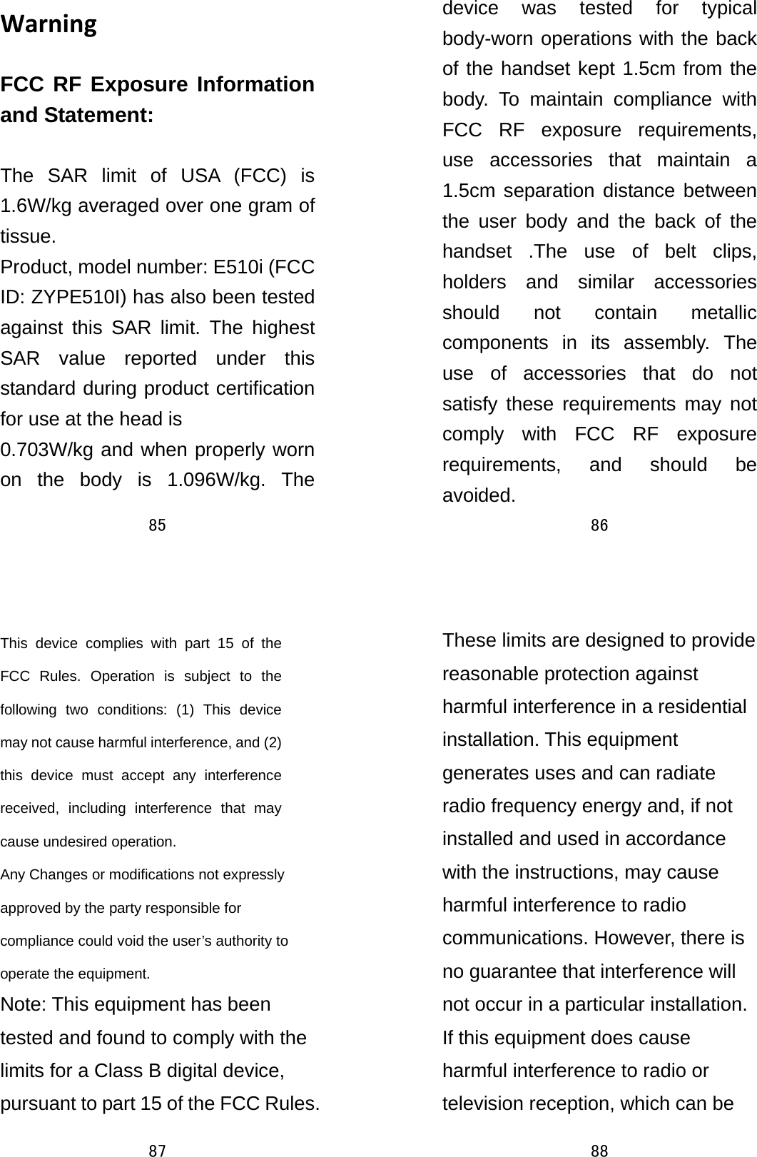 85  WarningFCC RF Exposure Information and Statement:  The SAR limit of USA (FCC) is 1.6W/kg averaged over one gram of tissue. Product, model number: E510i (FCC ID: ZYPE510I) has also been tested against this SAR limit. The highest SAR value reported under this standard during product certification for use at the head is   0.703W/kg and when properly worn on the body is 1.096W/kg. The 86  device was tested for typical body-worn operations with the back of the handset kept 1.5cm from the body. To maintain compliance with FCC RF exposure requirements, use accessories that maintain a 1.5cm separation distance between the user body and the back of the handset .The use of belt clips, holders and similar accessories should not contain metallic components in its assembly. The use of accessories that do not satisfy these requirements may not comply with FCC RF exposure requirements, and should be avoided. 87  This device complies with part 15 of the FCC Rules. Operation is subject to the following two conditions: (1) This device may not cause harmful interference, and (2) this device must accept any interference received, including interference that may cause undesired operation.     Any Changes or modifications not expressly approved by the party responsible for compliance could void the user’s authority to operate the equipment.   Note: This equipment has been tested and found to comply with the limits for a Class B digital device, pursuant to part 15 of the FCC Rules. 88  These limits are designed to provide reasonable protection against harmful interference in a residential installation. This equipment generates uses and can radiate radio frequency energy and, if not installed and used in accordance with the instructions, may cause harmful interference to radio communications. However, there is no guarantee that interference will not occur in a particular installation. If this equipment does cause harmful interference to radio or television reception, which can be 
