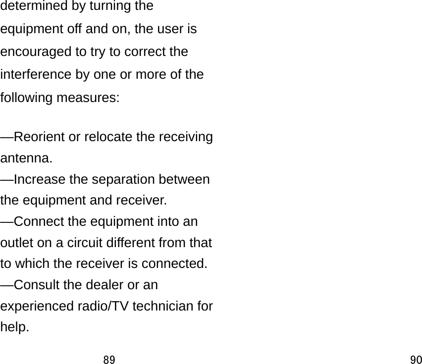 89  determined by turning the equipment off and on, the user is encouraged to try to correct the interference by one or more of the following measures:      —Reorient or relocate the receiving antenna.   —Increase the separation between the equipment and receiver.     —Connect the equipment into an outlet on a circuit different from that to which the receiver is connected.     —Consult the dealer or an experienced radio/TV technician for help.   90   