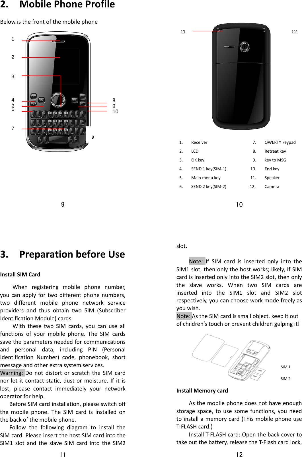 9  2.MobilePhoneProfileBelowisthefrontofthemobilephone     1 2 3 4567 891010  76            1. Receiver7.QWERTYkeypad2. LCD8.Retreatkey3. OKkey9.keytoMSG4. SEND1key(SIM‐1)10.Endkey5. Mainmenukey11.Speaker6. SEND2key(SIM‐2)12.Camera911  12 11  3.PreparationbeforeUseInstallSIMCardWhenregisteringmobilephonenumber,youcanapplyfortwodifferentphonenumbers,twodifferentmobilephonenetworkserviceprovidersandthusobtaintwoSIM(SubscriberIdentificationModule)cards.WiththesetwoSIMcards,youcanuseallfunctionsofyourmobilephone.TheSIMcardssavetheparametersneededforcommunicationsandpersonaldata,includingPIN(PersonalIdentificationNumber)code,phonebook,shortmessageandotherextrasystemservices.Warning:DonotdistortorscratchtheSIMcardnorletitcontactstatic,dustormoisture.Ifitislost,pleasecontactimmediatelyyournetworkoperatorforhelp.BeforeSIMcardinstallation,pleaseswitchoffthemobilephone.TheSIMcardisinstalledonthebackofthemobilephone.FollowthefollowingdiagramtoinstalltheSIMcard.PleaseinsertthehostSIMcardintotheSIM1slotandtheslaveSIMcardintotheSIM212  slot.Note:IfSIMcardisinsertedonlyintotheSIM1slot,thenonlythehostworks;likely,IfSIMcardisinsertedonlyintotheSIM2slot,thenonlytheslaveworks.WhentwoSIMcardsareinsertedintotheSIM1slotandSIM2slotrespectively,youcanchooseworkmodefreelyasyouwish.Note:AstheSIMcardissmallobject,keepitoutofchildren’stouchorpreventchildrengulpingit!InstallMemorycardAsthemobilephonedoesnothaveenoughstoragespace,tousesomefunctions,youneedtoinstallamemorycard(ThismobilephoneuseT‐FLASHcard.)InstallT‐FLASHcard:Openthebackcovertotakeoutthebattery,releasetheT‐Flashcardlock,SIM1SIM2 