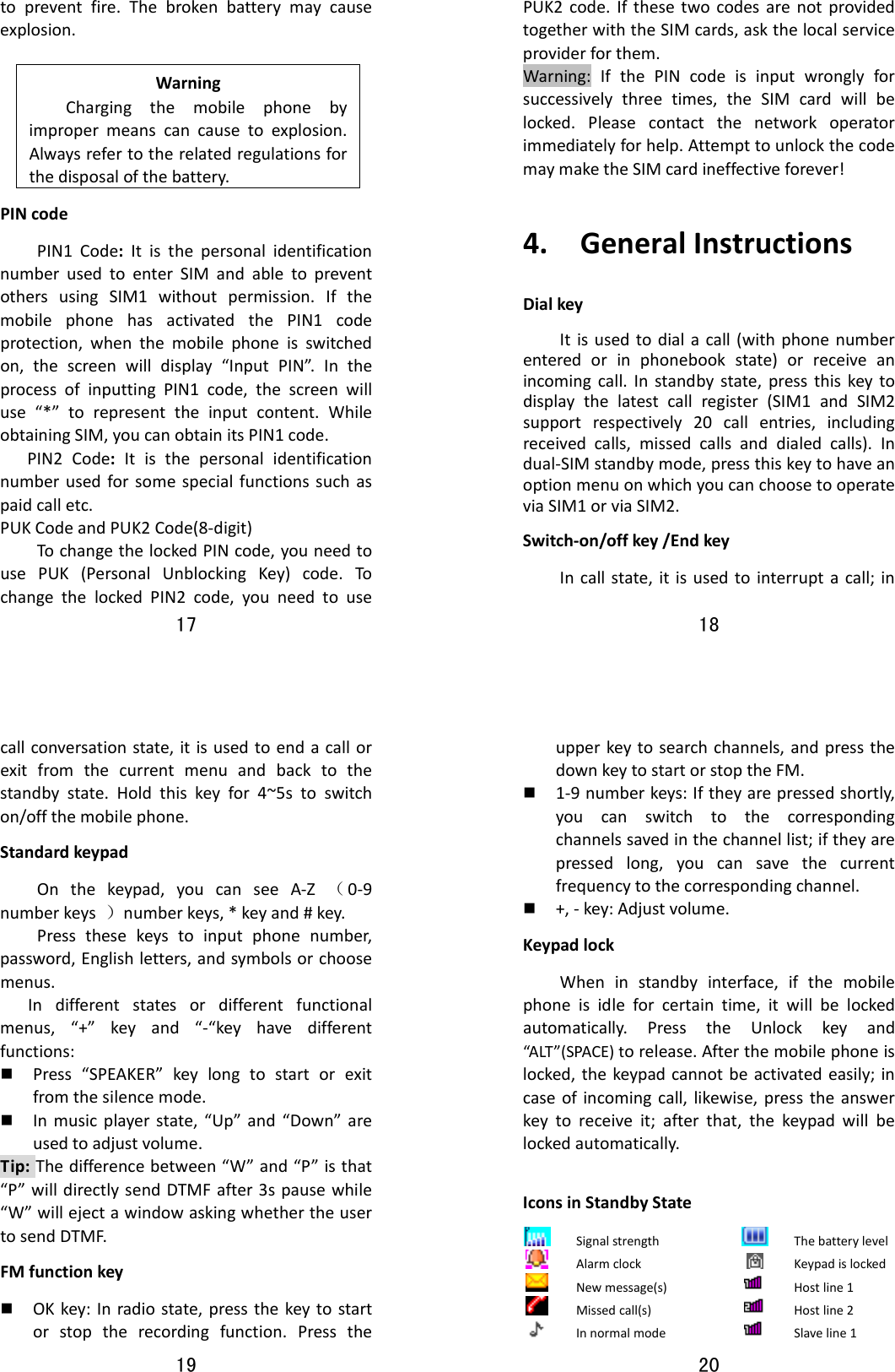 17  topreventfire.Thebrokenbatterymaycauseexplosion.WarningChargingthemobilephonebyimpropermeanscancausetoexplosion.Alwaysrefertotherelatedregulationsforthedisposalofthebattery.PINcodePIN1Code:ItisthepersonalidentificationnumberusedtoenterSIMandabletopreventothersusingSIM1withoutpermission.IfthemobilephonehasactivatedthePIN1codeprotection,whenthemobilephoneisswitchedon,thescreenwilldisplay“InputPIN”.IntheprocessofinputtingPIN1code,thescreenwilluse“*”torepresenttheinputcontent.WhileobtainingSIM,youcanobtainitsPIN1code.PIN2Code:Itisthepersonalidentificationnumberusedforsomespecialfunctionssuchaspaidcalletc.PUKCodeandPUK2Code(8‐digit)TochangethelockedPINcode,youneedtousePUK(PersonalUnblockingKey)code.TochangethelockedPIN2code,youneedtouse18  PUK2code.IfthesetwocodesarenotprovidedtogetherwiththeSIMcards,askthelocalserviceproviderforthem.Warning:IfthePINcodeisinputwronglyforsuccessivelythreetimes,theSIMcardwillbelocked.Pleasecontactthenetworkoperatorimmediatelyforhelp.AttempttounlockthecodemaymaketheSIMcardineffectiveforever!4.GeneralInstructionsDialkeyItisusedtodialacall(withphonenumberenteredorinphonebookstate)orreceiveanincomingcall.Instandbystate,pressthiskeytodisplaythelatestcallregister(SIM1andSIM2supportrespectively20callentries,includingreceivedcalls,missedcallsanddialedcalls).Indual‐SIMstandbymode,pressthiskeytohaveanoptionmenuonwhichyoucanchoosetooperateviaSIM1orviaSIM2.Switch‐on/offkey/EndkeyIncallstate,itisusedtointerruptacall;in19  callconversationstate,itisusedtoendacallorexitfromthecurrentmenuandbacktothestandbystate.Holdthiskeyfor4~5stoswitchon/offthemobilephone.StandardkeypadOnthekeypad,youcanseeA‐Z（0‐9numberkeys）numberkeys,*keyand#key.Pressthesekeystoinputphonenumber,password,Englishletters,andsymbolsorchoosemenus.Indifferentstatesordifferentfunctionalmenus,“+”keyand“‐“keyhavedifferentfunctions: Press“SPEAKER”keylongtostartorexitfromthesilencemode. Inmusicplayerstate,“Up”and“Down”areusedtoadjustvolume.Tip:Thedifferencebetween“W”and“P”isthat“P”willdirectlysendDTMFafter3spausewhile“W”willejectawindowaskingwhethertheusertosendDTMF.FMfunctionkey OKkey:Inradiostate,pressthekeytostartorstoptherecordingfunction.Pressthe20  upperkeytosearchchannels,andpressthedownkeytostartorstoptheFM. 1‐9numberkeys:Iftheyarepressedshortly,youcanswitchtothecorrespondingchannelssavedinthechannellist;iftheyarepressedlong,youcansavethecurrentfrequencytothecorrespondingchannel. +,‐key:Adjustvolume.KeypadlockWheninstandbyinterface,ifthemobilephoneisidleforcertaintime,itwillbelockedautomatically.PresstheUnlockkeyand“ALT ”(SPACE)torelease.Afterthemobilephoneislocked,thekeypadcannotbeactivatedeasily;incaseofincomingcall,likewise,presstheanswerkeytoreceiveit;afterthat,thekeypadwillbelockedautomatically.IconsinStandbyStateSignalstrength  ThebatterylevelAlarmclock   KeypadislockedNewmessage(s)  Hostline1Missedcall(s)  Hostline2Innormalmode  Slaveline1