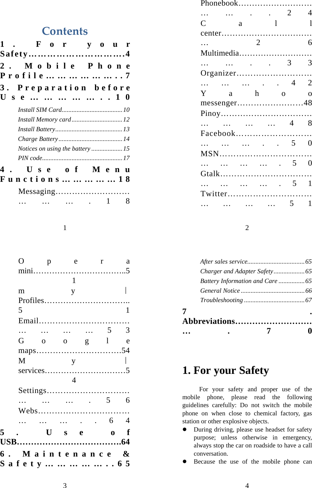 1  Contents1. For your Safety………………………….4 2. Mobile Phone Profile………………..7 3. Preparation before Use……………..10 Install SIM Card.....................................10 Install Memory card...............................12 Install Battery.........................................13 Charge Battery.......................................14 Notices on using the battery ...................15 PIN code.................................................17 4. Use of Menu Functions……………18 Messaging……………………………….18 2 Phonebook……………………………..24 Call center………………………………26 Multimedia……………………………..33 Organizer………………………………..42 Yahoo messenger……………………48 Pinoy………………………………………48 Facebook………………………………..50 MSN……………………………………….50 Gtalk……………………………………….51 Twitter……………………………………51 3 Opera mini……………………………..51 my｜Profiles…………………………..51 Email………………………………………53 Google maps………………………….54 My｜services…………………………54 Settings………………………………….56 Webs……………………………………..64 5. Use of USB……………………………….64 6. Maintenance &amp; Safety……………..65 4 After sales service...................................65 Charger and Adapter Safety...................65 Battery Information and Care ................65 General Notice .......................................66 Troubleshooting .....................................67 7. Abbreviations………………………….70  1. For your Safety For your safety and proper use of the mobile phone, please read the following guidelines carefully: Do not switch the mobile phone on when close to chemical factory, gas station or other explosive objects.   z During driving, please use headset for safety purpose; unless otherwise in emergency, always stop the car on roadside to have a call conversation.  z Because the use of the mobile phone can 
