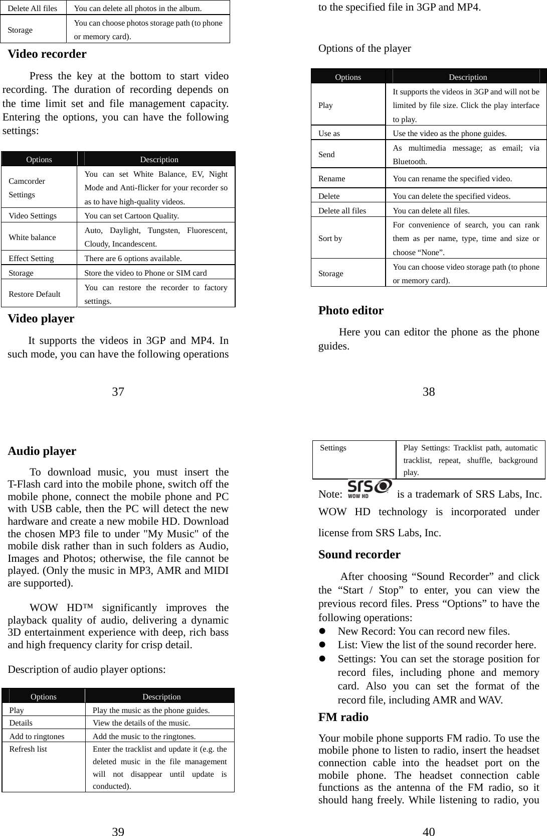 37 Delete All files  You can delete all photos in the album. Storage   You can choose photos storage path (to phone or memory card).   Video recorder Press the key at the bottom to start video recording. The duration of recording depends on the time limit set and file management capacity. Entering the options, you can have the following settings:   Options  Description Camcorder Settings You can set White Balance, EV, Night Mode and Anti-flicker for your recorder so as to have high-quality videos. Video Settings  You can set Cartoon Quality. White balance  Auto, Daylight, Tungsten, Fluorescent, Cloudy, Incandescent. Effect Setting  There are 6 options available. Storage  Store the video to Phone or SIM card Restore Default  You can restore the recorder to factory settings. Video player It supports the videos in 3GP and MP4. In such mode, you can have the following operations 38 to the specified file in 3GP and MP4.     Options of the player  Options  Description Play  It supports the videos in 3GP and will not be limited by file size. Click the play interface to play.   Use as  Use the video as the phone guides. Send  As multimedia message; as email; via Bluetooth. Rename  You can rename the specified video.   Delete  You can delete the specified videos.  Delete all files  You can delete all files.  Sort by For convenience of search, you can rank them as per name, type, time and size or choose “None”. Storage  You can choose video storage path (to phone or memory card).   Photo editor Here you can editor the phone as the phone guides. 39 Audio player To download music, you must insert the T-Flash card into the mobile phone, switch off the mobile phone, connect the mobile phone and PC with USB cable, then the PC will detect the new hardware and create a new mobile HD. Download the chosen MP3 file to under &quot;My Music&quot; of the mobile disk rather than in such folders as Audio, Images and Photos; otherwise, the file cannot be played. (Only the music in MP3, AMR and MIDI are supported).    WOW HD™ significantly improves the playback quality of audio, delivering a dynamic 3D entertainment experience with deep, rich bass and high frequency clarity for crisp detail.  Description of audio player options:    Options  Description Play  Play the music as the phone guides. Details  View the details of the music. Add to ringtones  Add the music to the ringtones. Refresh list  Enter the tracklist and update it (e.g. the deleted music in the file management will not disappear until update is conducted).  40 Settings   Play Settings: Tracklist path, automatic tracklist, repeat, shuffle, background play.  Note:    is a trademark of SRS Labs, Inc. WOW HD technology is incorporated under license from SRS Labs, Inc. Sound recorder After choosing “Sound Recorder” and click the “Start / Stop” to enter, you can view the previous record files. Press “Options” to have the following operations:   z New Record: You can record new files.   z List: View the list of the sound recorder here. z Settings: You can set the storage position for record files, including phone and memory card. Also you can set the format of the record file, including AMR and WAV.   FM radio Your mobile phone supports FM radio. To use the mobile phone to listen to radio, insert the headset connection cable into the headset port on the mobile phone. The headset connection cable functions as the antenna of the FM radio, so it should hang freely. While listening to radio, you 