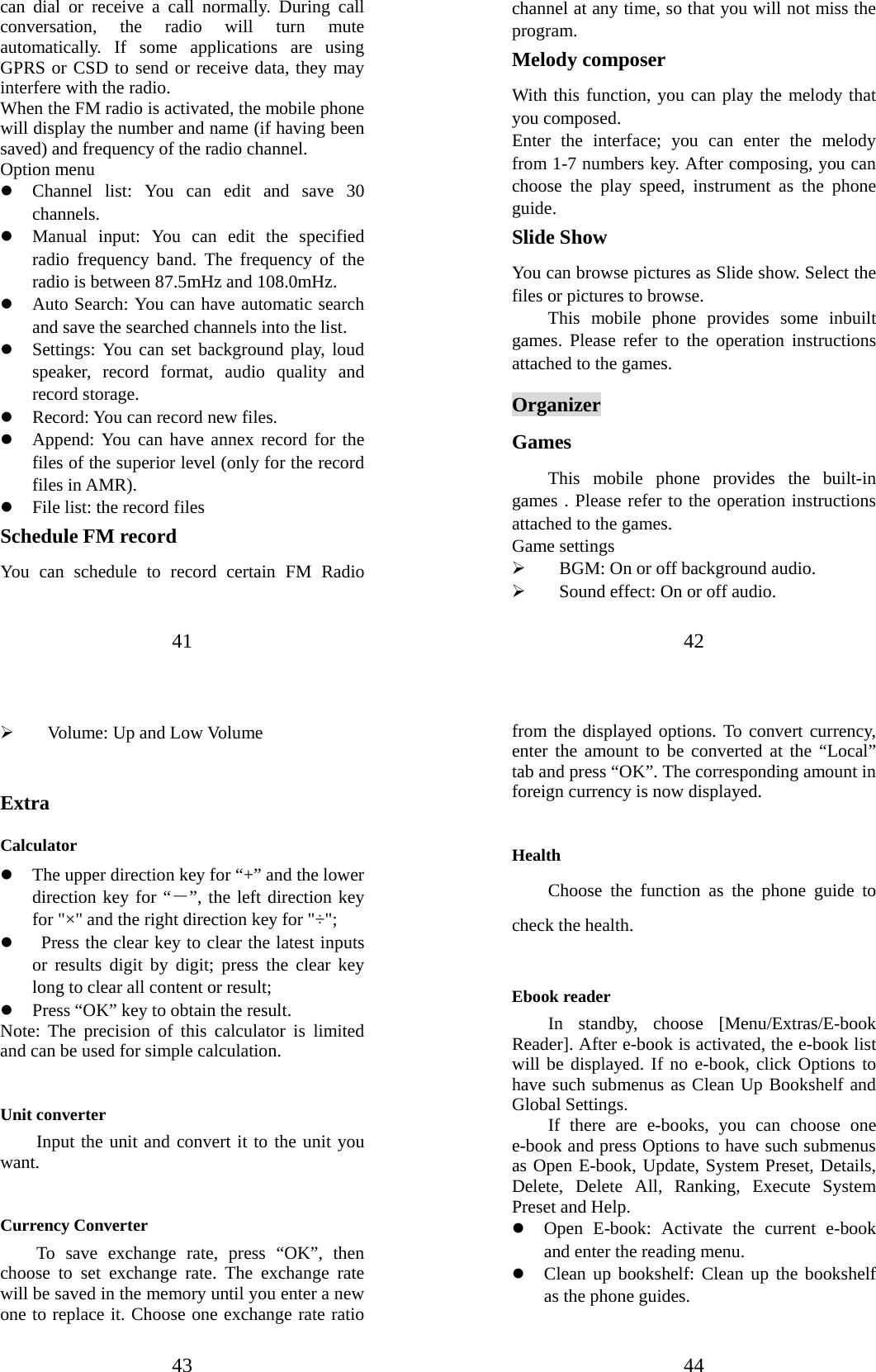 41 can dial or receive a call normally. During call conversation, the radio will turn mute automatically. If some applications are using GPRS or CSD to send or receive data, they may interfere with the radio.   When the FM radio is activated, the mobile phone will display the number and name (if having been saved) and frequency of the radio channel.     Option menu z Channel list: You can edit and save 30 channels.  z Manual input: You can edit the specified radio frequency band. The frequency of the radio is between 87.5mHz and 108.0mHz. z Auto Search: You can have automatic search and save the searched channels into the list.   z Settings: You can set background play, loud speaker, record format, audio quality and record storage.   z Record: You can record new files.   z Append: You can have annex record for the files of the superior level (only for the record files in AMR). z File list: the record files Schedule FM record You can schedule to record certain FM Radio 42 channel at any time, so that you will not miss the program. Melody composer With this function, you can play the melody that you composed. Enter the interface; you can enter the melody from 1-7 numbers key. After composing, you can choose the play speed, instrument as the phone guide. Slide Show You can browse pictures as Slide show. Select the files or pictures to browse. This mobile phone provides some inbuilt games. Please refer to the operation instructions attached to the games.   Organizer Games This mobile phone provides the built-in games . Please refer to the operation instructions attached to the games.   Game settings ¾ BGM: On or off background audio. ¾ Sound effect: On or off audio. 43 ¾ Volume: Up and Low Volume  Extra Calculator  z The upper direction key for “+” and the lower direction key for “－”, the left direction key for &quot;×&quot; and the right direction key for &quot;÷&quot;; z   Press the clear key to clear the latest inputs or results digit by digit; press the clear key long to clear all content or result;   z Press “OK” key to obtain the result.     Note: The precision of this calculator is limited and can be used for simple calculation.  Unit converter Input the unit and convert it to the unit you want.  Currency Converter     To save exchange rate, press “OK”, then choose to set exchange rate. The exchange rate will be saved in the memory until you enter a new one to replace it. Choose one exchange rate ratio 44 from the displayed options. To convert currency, enter the amount to be converted at the “Local” tab and press “OK”. The corresponding amount in foreign currency is now displayed.    Health Choose the function as the phone guide to check the health.  Ebook reader  In standby, choose [Menu/Extras/E-book Reader]. After e-book is activated, the e-book list will be displayed. If no e-book, click Options to have such submenus as Clean Up Bookshelf and Global Settings. If there are e-books, you can choose one e-book and press Options to have such submenus as Open E-book, Update, System Preset, Details, Delete, Delete All, Ranking, Execute System Preset and Help.   z Open E-book: Activate the current e-book and enter the reading menu.   z Clean up bookshelf: Clean up the bookshelf as the phone guides. 