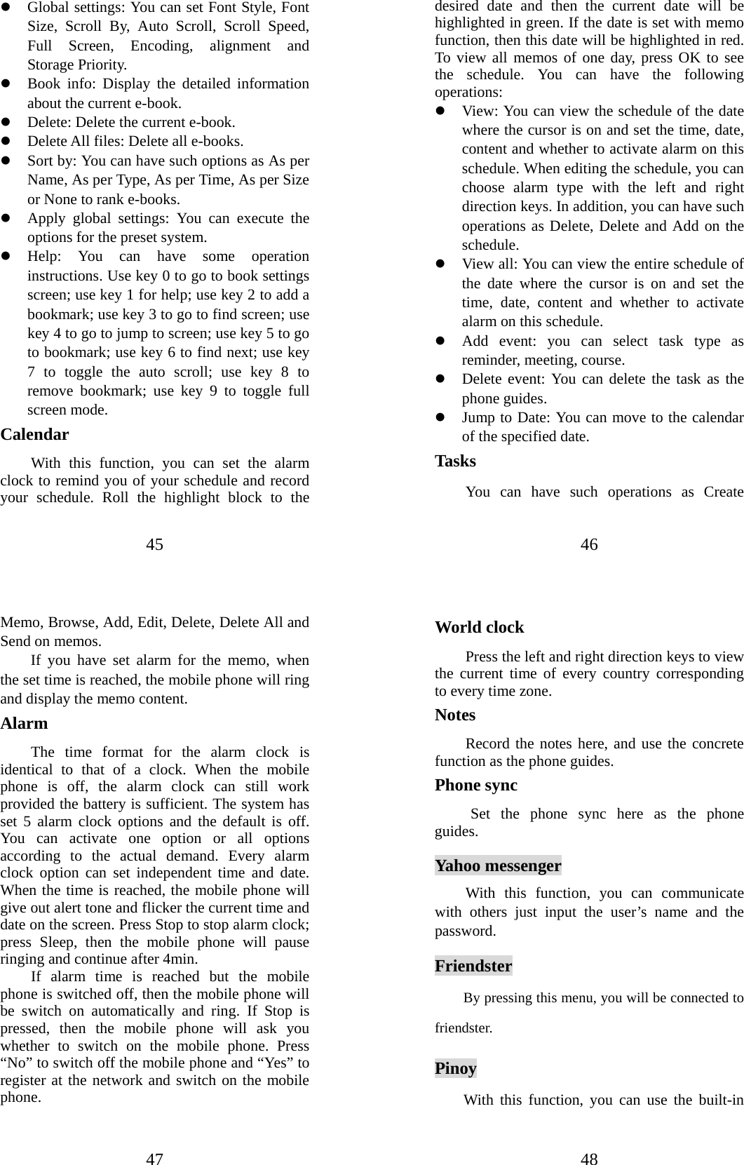 45 z Global settings: You can set Font Style, Font Size, Scroll By, Auto Scroll, Scroll Speed, Full Screen, Encoding, alignment and Storage Priority.   z Book info: Display the detailed information about the current e-book. z Delete: Delete the current e-book.   z Delete All files: Delete all e-books. z Sort by: You can have such options as As per Name, As per Type, As per Time, As per Size or None to rank e-books.   z Apply global settings: You can execute the options for the preset system.   z Help: You can have some operation instructions. Use key 0 to go to book settings screen; use key 1 for help; use key 2 to add a bookmark; use key 3 to go to find screen; use key 4 to go to jump to screen; use key 5 to go to bookmark; use key 6 to find next; use key 7 to toggle the auto scroll; use key 8 to remove bookmark; use key 9 to toggle full screen mode. Calendar With this function, you can set the alarm clock to remind you of your schedule and record your schedule. Roll the highlight block to the 46 desired date and then the current date will be highlighted in green. If the date is set with memo function, then this date will be highlighted in red. To view all memos of one day, press OK to see the schedule. You can have the following operations:  z View: You can view the schedule of the date where the cursor is on and set the time, date, content and whether to activate alarm on this schedule. When editing the schedule, you can choose alarm type with the left and right direction keys. In addition, you can have such operations as Delete, Delete and Add on the schedule.  z View all: You can view the entire schedule of the date where the cursor is on and set the time, date, content and whether to activate alarm on this schedule. z Add event: you can select task type as reminder, meeting, course. z Delete event: You can delete the task as the phone guides. z Jump to Date: You can move to the calendar of the specified date. Tasks You can have such operations as Create 47 Memo, Browse, Add, Edit, Delete, Delete All and Send on memos.   If you have set alarm for the memo, when the set time is reached, the mobile phone will ring and display the memo content. Alarm  The time format for the alarm clock is identical to that of a clock. When the mobile phone is off, the alarm clock can still work provided the battery is sufficient. The system has set 5 alarm clock options and the default is off. You can activate one option or all options according to the actual demand. Every alarm clock option can set independent time and date. When the time is reached, the mobile phone will give out alert tone and flicker the current time and date on the screen. Press Stop to stop alarm clock; press Sleep, then the mobile phone will pause ringing and continue after 4min.   If alarm time is reached but the mobile phone is switched off, then the mobile phone will be switch on automatically and ring. If Stop is pressed, then the mobile phone will ask you whether to switch on the mobile phone. Press “No” to switch off the mobile phone and “Yes” to register at the network and switch on the mobile phone.  48 World clock   Press the left and right direction keys to view the current time of every country corresponding to every time zone. Notes Record the notes here, and use the concrete function as the phone guides. Phone sync  Set the phone sync here as the phone guides. Yahoo messenger With this function, you can communicate with others just input the user’s name and the password.  Friendster         By pressing this menu, you will be connected to friendster. Pinoy With this function, you can use the built-in 