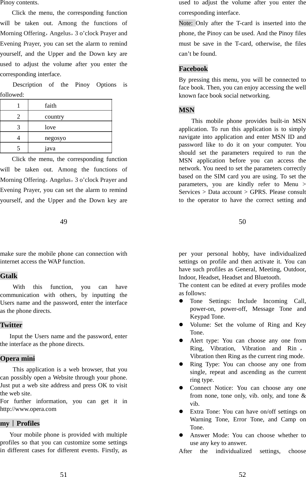 49 Pinoy contents.   Click the menu, the corresponding function will be taken out. Among the functions of Morning Offering，Angelus，3 o’clock Prayer and Evening Prayer, you can set the alarm to remind yourself, and the Upper and the Down key are used to adjust the volume after you enter the corresponding interface. Description of the Pinoy Options is followed:  1 faith 2 country 3 love 4 negosyo 5 java Click the menu, the corresponding function will be taken out. Among the functions of Morning Offering，Angelus，3 o’clock Prayer and Evening Prayer, you can set the alarm to remind yourself, and the Upper and the Down key are 50 used to adjust the volume after you enter the corresponding interface. Note: Only after the T-card is inserted into the phone, the Pinoy can be used. And the Pinoy files must be save in the T-card, otherwise, the files can’t be found. Facebook By pressing this menu, you will be connected to face book. Then, you can enjoy accessing the well known face book social networking. MSN This mobile phone provides built-in MSN application. To run this application is to simply  navigate into application and enter MSN ID and password like to do it on your computer. You should set the parameters required to run the MSN application before you can access the network. You need to set the parameters correctly based on the SIM card you are using. To set the parameters, you are kindly refer to Menu &gt; Services &gt; Data account &gt; GPRS. Please consult to the operator to have the correct setting and 51 make sure the mobile phone can connection with internet access the WAP function. Gtalk With this function, you can have communication with others, by inputting the Users name and the password, enter the interface as the phone directs. Twitter     Input the Users name and the password, enter the interface as the phone directs. Opera mini This application is a web browser, that you can possibly open a Website through your phone. Just put a web site address and press OK to visit the web site. For further information, you can get it in http://www.opera.com my｜Profiles Your mobile phone is provided with multiple profiles so that you can customize some settings in different cases for different events. Firstly, as 52 per your personal hobby, have individualized settings on profile and then activate it. You can have such profiles as General, Meeting, Outdoor, Indoor, Headset, Headset and Bluetooth.   The content can be edited at every profiles mode as follows: z Tone Settings: Include Incoming Call, power-on, power-off, Message Tone and Keypad Tone. z Volume: Set the volume of Ring and Key Tone. z Alert type: You can choose any one from Ring, Vibration, Vibration and Rin ，Vibration then Ring as the current ring mode. z Ring Type: You can choose any one from single, repeat and ascending as the current ring type. z Connect Notice: You can choose any one from none, tone only, vib. only, and tone &amp; vib. z Extra Tone: You can have on/off settings on Warning Tone, Error Tone, and Camp on Tone. z Answer Mode: You can choose whether to use any key to answer. After the individualized settings, choose 