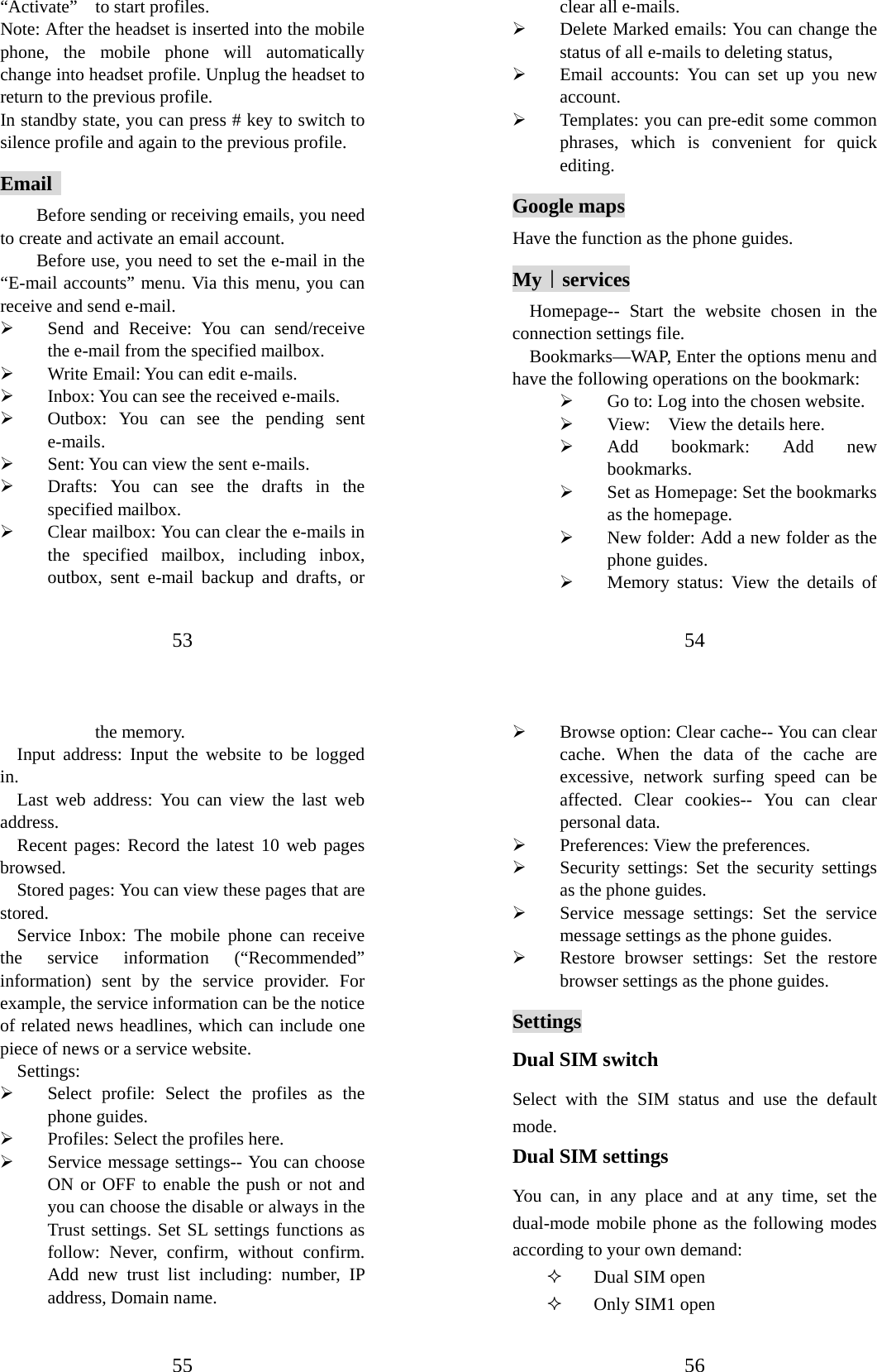 53 “Activate”    to start profiles.   Note: After the headset is inserted into the mobile phone, the mobile phone will automatically change into headset profile. Unplug the headset to return to the previous profile. In standby state, you can press # key to switch to silence profile and again to the previous profile. Email  Before sending or receiving emails, you need to create and activate an email account. Before use, you need to set the e-mail in the “E-mail accounts” menu. Via this menu, you can receive and send e-mail.   ¾ Send and Receive: You can send/receive the e-mail from the specified mailbox.   ¾ Write Email: You can edit e-mails.   ¾ Inbox: You can see the received e-mails.   ¾ Outbox: You can see the pending sent e-mails. ¾ Sent: You can view the sent e-mails.   ¾ Drafts: You can see the drafts in the specified mailbox. ¾ Clear mailbox: You can clear the e-mails in the specified mailbox, including inbox, outbox, sent e-mail backup and drafts, or 54 clear all e-mails.   ¾ Delete Marked emails: You can change the status of all e-mails to deleting status, ¾ Email accounts: You can set up you new account.  ¾ Templates: you can pre-edit some common phrases, which is convenient for quick editing.  Google maps Have the function as the phone guides. My｜services Homepage-- Start the website chosen in the connection settings file.   Bookmarks—WAP, Enter the options menu and have the following operations on the bookmark:   ¾ Go to: Log into the chosen website.   ¾ View:    View the details here. ¾ Add bookmark: Add new bookmarks.  ¾ Set as Homepage: Set the bookmarks as the homepage. ¾ New folder: Add a new folder as the phone guides. ¾ Memory status: View the details of 55 the memory. Input address: Input the website to be logged in.  Last web address: You can view the last web address. Recent pages: Record the latest 10 web pages browsed.  Stored pages: You can view these pages that are stored. Service Inbox: The mobile phone can receive the service information (“Recommended” information) sent by the service provider. For example, the service information can be the notice of related news headlines, which can include one piece of news or a service website.   Settings:  ¾ Select profile: Select the profiles as the phone guides. ¾ Profiles: Select the profiles here.   ¾ Service message settings-- You can choose ON or OFF to enable the push or not and you can choose the disable or always in the Trust settings. Set SL settings functions as follow: Never, confirm, without confirm.  Add new trust list including: number, IP address, Domain name.     56 ¾ Browse option: Clear cache-- You can clear cache. When the data of the cache are excessive, network surfing speed can be affected. Clear cookies-- You can clear personal data. ¾ Preferences: View the preferences. ¾ Security settings: Set the security settings as the phone guides. ¾ Service message settings: Set the service message settings as the phone guides. ¾ Restore browser settings: Set the restore browser settings as the phone guides. Settings Dual SIM switch Select with the SIM status and use the default mode. Dual SIM settings You can, in any place and at any time, set the dual-mode mobile phone as the following modes according to your own demand:  Dual SIM open  Only SIM1 open 