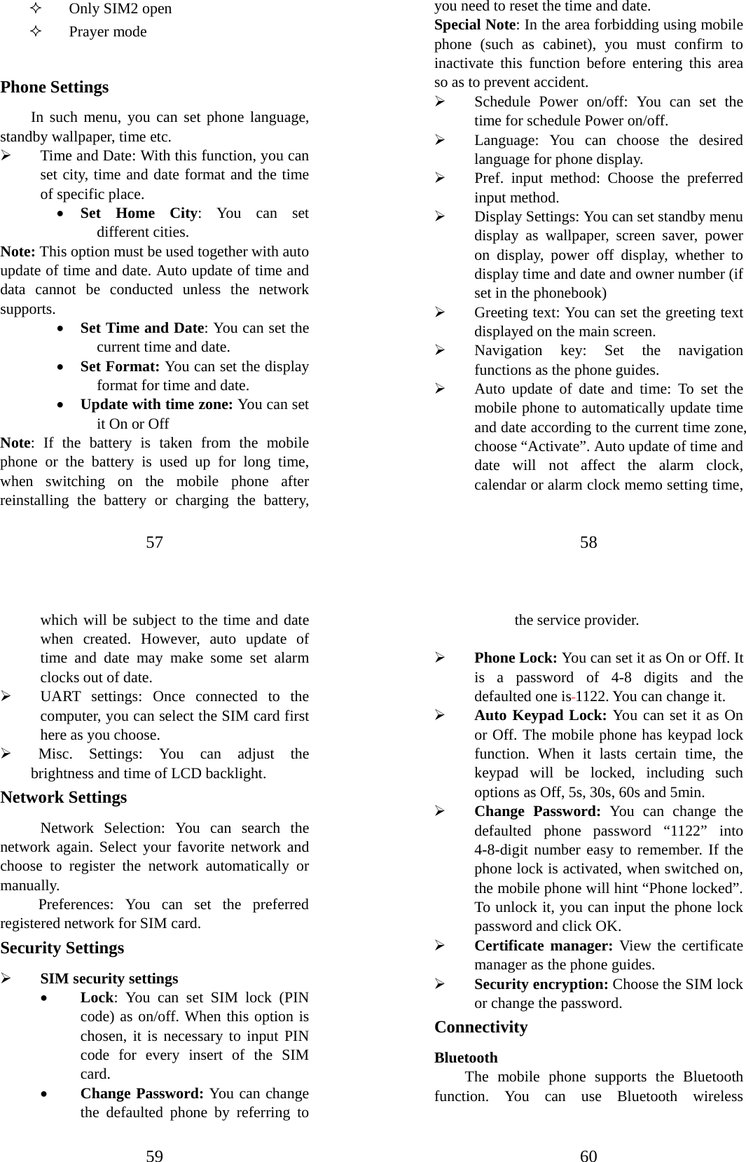 57  Only SIM2 open  Prayer mode  Phone Settings In such menu, you can set phone language, standby wallpaper, time etc.   ¾ Time and Date: With this function, you can set city, time and date format and the time of specific place.   • Set Home City: You can set different cities.   Note: This option must be used together with auto update of time and date. Auto update of time and data cannot be conducted unless the network supports.  • Set Time and Date: You can set the current time and date. • Set Format: You can set the display format for time and date.   • Update with time zone: You can set it On or Off Note: If the battery is taken from the mobile phone or the battery is used up for long time, when switching on the mobile phone after reinstalling the battery or charging the battery, 58 you need to reset the time and date.   Special Note: In the area forbidding using mobile phone (such as cabinet), you must confirm to inactivate this function before entering this area so as to prevent accident.   ¾ Schedule Power on/off: You can set the time for schedule Power on/off.   ¾ Language: You can choose the desired language for phone display.   ¾ Pref. input method: Choose the preferred input method. ¾ Display Settings: You can set standby menu display as wallpaper, screen saver, power on display, power off display, whether to display time and date and owner number (if set in the phonebook)   ¾ Greeting text: You can set the greeting text displayed on the main screen. ¾ Navigation key: Set the navigation functions as the phone guides. ¾ Auto update of date and time: To set the mobile phone to automatically update time and date according to the current time zone, choose “Activate”. Auto update of time and date will not affect the alarm clock, calendar or alarm clock memo setting time, 59 which will be subject to the time and date when created. However, auto update of time and date may make some set alarm clocks out of date.   ¾ UART settings: Once connected to the computer, you can select the SIM card first here as you choose. ¾  Misc. Settings: You can adjust the       brightness and time of LCD backlight.   Network Settings Network Selection: You can search the network again. Select your favorite network and choose to register the network automatically or manually.  Preferences: You can set the preferred registered network for SIM card. Security Settings ¾ SIM security settings • Lock: You can set SIM lock (PIN code) as on/off. When this option is chosen, it is necessary to input PIN code for every insert of the SIM card.  • Change Password: You can change the defaulted phone by referring to 60 the service provider.    ¾ Phone Lock: You can set it as On or Off. It is a password of 4-8 digits and the defaulted one is 1122. You can change it.   ¾ Auto Keypad Lock: You can set it as On or Off. The mobile phone has keypad lock function. When it lasts certain time, the keypad will be locked, including such options as Off, 5s, 30s, 60s and 5min.   ¾ Change Password: You can change the defaulted phone password “1122” into 4-8-digit number easy to remember. If the phone lock is activated, when switched on, the mobile phone will hint “Phone locked”. To unlock it, you can input the phone lock password and click OK.   ¾ Certificate manager: View the certificate manager as the phone guides. ¾ Security encryption: Choose the SIM lock or change the password. Connectivity Bluetooth The mobile phone supports the Bluetooth function. You can use Bluetooth wireless 
