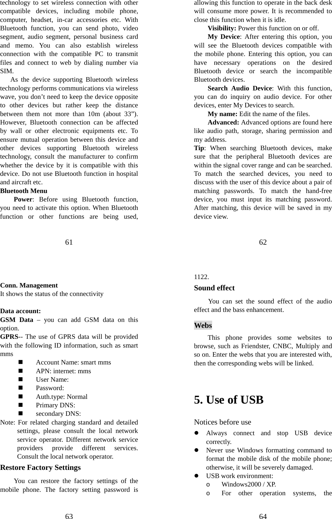 61 technology to set wireless connection with other compatible devices, including mobile phone, computer, headset, in-car accessories etc. With Bluetooth function, you can send photo, video segment, audio segment, personal business card and memo. You can also establish wireless connection with the compatible PC to transmit files and connect to web by dialing number via SIM.   As the device supporting Bluetooth wireless technology performs communications via wireless wave, you don’t need to keep the device opposite to other devices but rather keep the distance between them not more than 10m (about 33”). However, Bluetooth connection can be affected by wall or other electronic equipments etc. To ensure mutual operation between this device and other devices supporting Bluetooth wireless technology, consult the manufacturer to confirm whether the device by it is compatible with this device. Do not use Bluetooth function in hospital and aircraft etc. Bluetooth Menu   Power: Before using Bluetooth function, you need to activate this option. When Bluetooth function or other functions are being used, 62 allowing this function to operate in the back desk will consume more power. It is recommended to close this function when it is idle.   Visibility: Power this function on or off. My Device: After entering this option, you will see the Bluetooth devices compatible with the mobile phone. Entering this option, you can have necessary operations on the desired Bluetooth device or search the incompatible Bluetooth devices. Search Audio Device: With this function, you can do inquiry on audio device. For other devices, enter My Devices to search.   My name: Edit the name of the files. Advanced: Advanced options are found here like audio path, storage, sharing permission and my address. Tip: When searching Bluetooth devices, make sure that the peripheral Bluetooth devices are within the signal cover range and can be searched. To match the searched devices, you need to discuss with the user of this device about a pair of matching passwords. To match the hand-free device, you must input its matching password. After matching, this device will be saved in my device view.   63  Conn. Management It shows the status of the connectivity  Data account: GSM Data – you can add GSM data on this option. GPRS-- The use of GPRS data will be provided with the following ID information, such as smart mms  Account Name: smart mms  APN: internet: mms  User Name:  Password:  Auth.type: Normal    Primary DNS:    secondary DNS:   Note: For related charging standard and detailed settings, please consult the local network service operator. Different network service providers provide different services. Consult the local network operator.   Restore Factory Settings You can restore the factory settings of the mobile phone. The factory setting password is 64 1122. Sound effect You can set the sound effect of the audio effect and the bass enhancement. Webs This phone provides some websites to browse, such as Friendster, CNBC, Multiply and so on. Enter the webs that you are interested with, then the corresponding webs will be linked.  5. Use of USB   Notices before use   z Always connect and stop USB device correctly.  z Never use Windows formatting command to format the mobile disk of the mobile phone; otherwise, it will be severely damaged.   z USB work environment:   o Windows2000 / XP.   o For other operation systems, the 