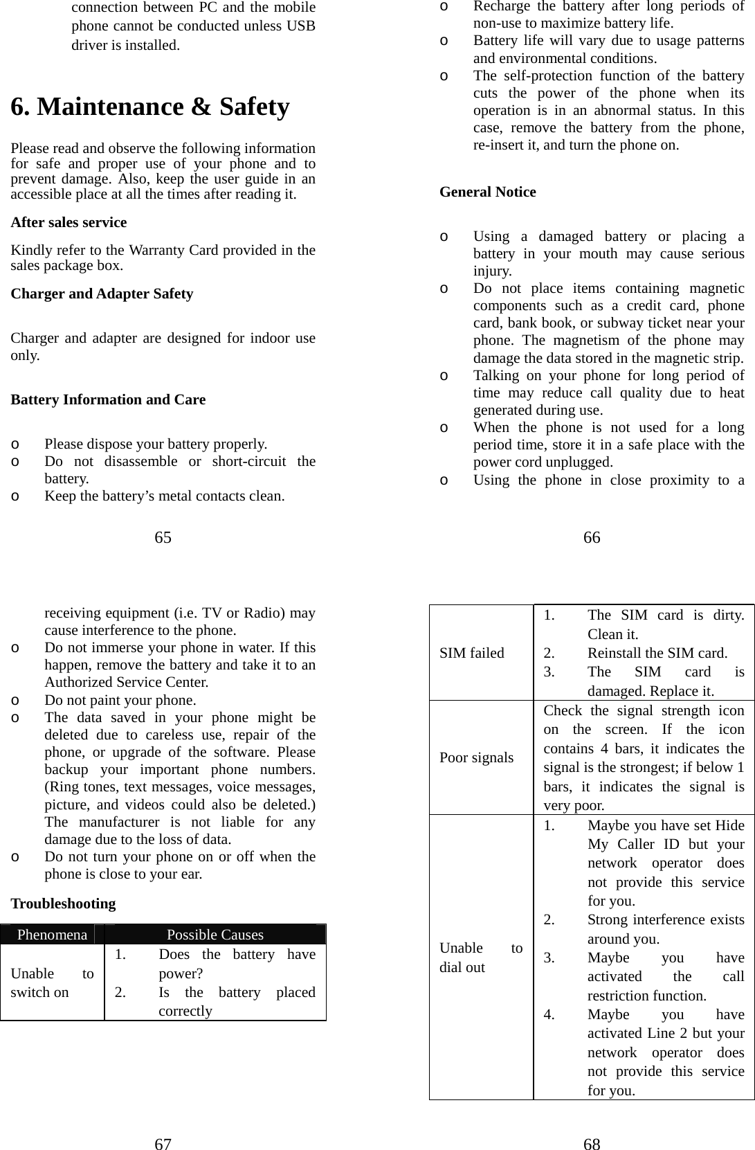 65 connection between PC and the mobile phone cannot be conducted unless USB driver is installed.   6. Maintenance &amp; Safety   Please read and observe the following information for safe and proper use of your phone and to prevent damage. Also, keep the user guide in an accessible place at all the times after reading it. After sales service Kindly refer to the Warranty Card provided in the sales package box. Charger and Adapter Safety  Charger and adapter are designed for indoor use only.  Battery Information and Care  o Please dispose your battery properly. o Do not disassemble or short-circuit the battery. o Keep the battery’s metal contacts clean. 66 o Recharge the battery after long periods of non-use to maximize battery life. o Battery life will vary due to usage patterns and environmental conditions. o The self-protection function of the battery cuts the power of the phone when its operation is in an abnormal status. In this case, remove the battery from the phone, re-insert it, and turn the phone on.  General Notice  o Using a damaged battery or placing a battery in your mouth may cause serious injury. o Do not place items containing magnetic components such as a credit card, phone card, bank book, or subway ticket near your phone. The magnetism of the phone may damage the data stored in the magnetic strip. o Talking on your phone for long period of time may reduce call quality due to heat generated during use. o When the phone is not used for a long period time, store it in a safe place with the power cord unplugged. o Using the phone in close proximity to a 67 receiving equipment (i.e. TV or Radio) may cause interference to the phone. o Do not immerse your phone in water. If this happen, remove the battery and take it to an Authorized Service Center. o Do not paint your phone. o The data saved in your phone might be deleted due to careless use, repair of the phone, or upgrade of the software. Please backup your important phone numbers. (Ring tones, text messages, voice messages, picture, and videos could also be deleted.) The manufacturer is not liable for any damage due to the loss of data. o Do not turn your phone on or off when the phone is close to your ear. Troubleshooting  Phenomena  Possible Causes Unable to switch on 1. Does the battery have power? 2. Is the battery placed correctly 68 SIM failed 1. The SIM card is dirty. Clean it. 2. Reinstall the SIM card. 3. The SIM card is damaged. Replace it. Poor signals Check the signal strength icon on the screen. If the icon contains 4 bars, it indicates the signal is the strongest; if below 1 bars, it indicates the signal is very poor.     Unable to dial out 1. Maybe you have set Hide My Caller ID but your network operator does not provide this service for you.   2. Strong interference exists around you.   3. Maybe you have activated the call restriction function.   4. Maybe you have activated Line 2 but your network operator does not provide this service for you. 