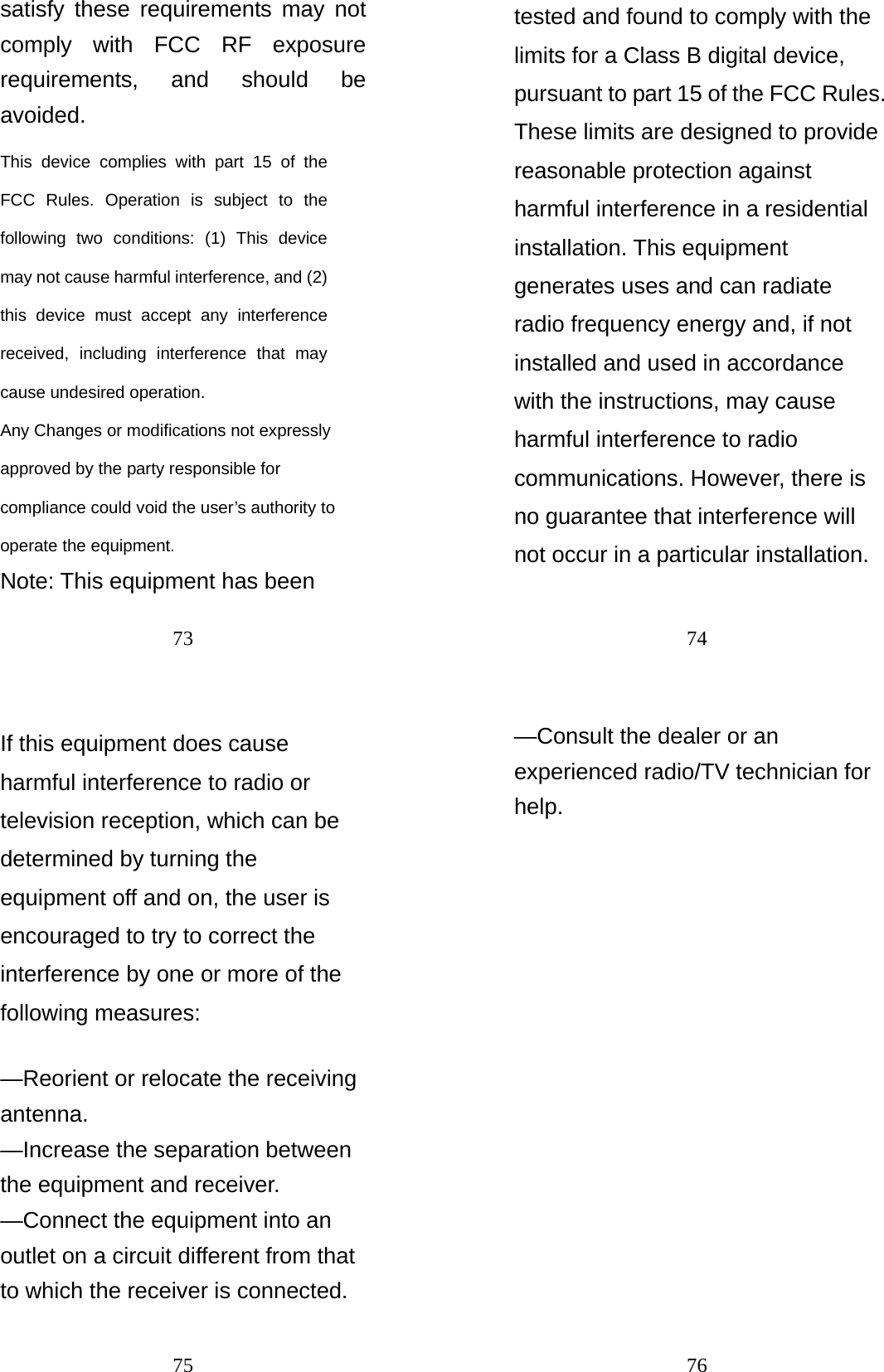 73 satisfy these requirements may not comply with FCC RF exposure requirements, and should be avoided. This device complies with part 15 of the FCC Rules. Operation is subject to the following two conditions: (1) This device may not cause harmful interference, and (2) this device must accept any interference received, including interference that may cause undesired operation.   Any Changes or modifications not expressly approved by the party responsible for compliance could void the user’s authority to operate the equipment.    Note: This equipment has been 74 tested and found to comply with the limits for a Class B digital device, pursuant to part 15 of the FCC Rules. These limits are designed to provide reasonable protection against harmful interference in a residential installation. This equipment generates uses and can radiate radio frequency energy and, if not installed and used in accordance with the instructions, may cause harmful interference to radio communications. However, there is no guarantee that interference will not occur in a particular installation. 75 If this equipment does cause harmful interference to radio or television reception, which can be determined by turning the equipment off and on, the user is encouraged to try to correct the interference by one or more of the following measures:    —Reorient or relocate the receiving antenna.   —Increase the separation between the equipment and receiver.     —Connect the equipment into an outlet on a circuit different from that to which the receiver is connected.     76 —Consult the dealer or an experienced radio/TV technician for help.     
