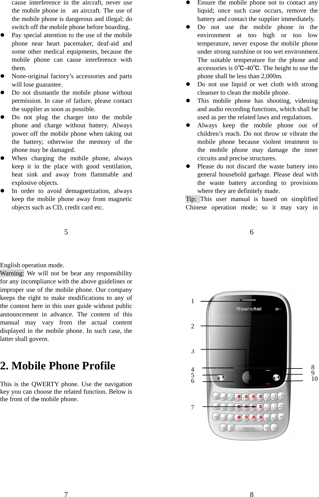 5 cause interference in the aircraft, never use the mobile phone in   an aircraft. The use of the mobile phone is dangerous and illegal; do switch off the mobile phone before boarding.   z Pay special attention to the use of the mobile phone near heart pacemaker, deaf-aid and some other medical equipments, because the mobile phone can cause interference with them.  z None-original factory’s accessories and parts will lose guarantee.   z Do not dismantle the mobile phone without permission. In case of failure, please contact the supplier as soon as possible.   z Do not plug the charger into the mobile phone and charge without battery. Always power off the mobile phone when taking out the battery; otherwise the memory of the phone may be damaged.   z When charging the mobile phone, always keep it in the place with good ventilation, heat sink and away from flammable and explosive objects.   z In order to avoid demagnetization, always keep the mobile phone away from magnetic objects such as CD, credit card etc.   6 z Ensure the mobile phone not to contact any liquid; once such case occurs, remove the battery and contact the supplier immediately.   z Do not use the mobile phone in the environment at too high or too low temperature, never expose the mobile phone under strong sunshine or too wet environment. The suitable temperature for the phone and accessories is 0℃-40℃. The height to use the phone shall be less than 2,000m. z Do not use liquid or wet cloth with strong cleanser to clean the mobile phone. z This mobile phone has shooting, videoing and audio recording functions, which shall be used as per the related laws and regulations. z Always keep the mobile phone out of children’s reach. Do not throw or vibrate the mobile phone because violent treatment to the mobile phone may damage the inner circuits and precise structures. z Please do not discard the waste battery into general household garbage. Please deal with the waste battery according to provisions where they are definitely made. Tip: This user manual is based on simplified Chinese operation mode; so it may vary in 7 English operation mode.   Warning: We will not be bear any responsibility for any incompliance with the above guidelines or improper use of the mobile phone. Our company keeps the right to make modifications to any of the content here in this user guide without public announcement in advance. The content of this manual may vary from the actual content displayed in the mobile phone. In such case, the latter shall govern. 2. Mobile Phone Profile This is the QWERTY phone. Use the navigation key you can choose the related function. Below is the front of the mobile phone.           8                               89 101 2 45 6 37 