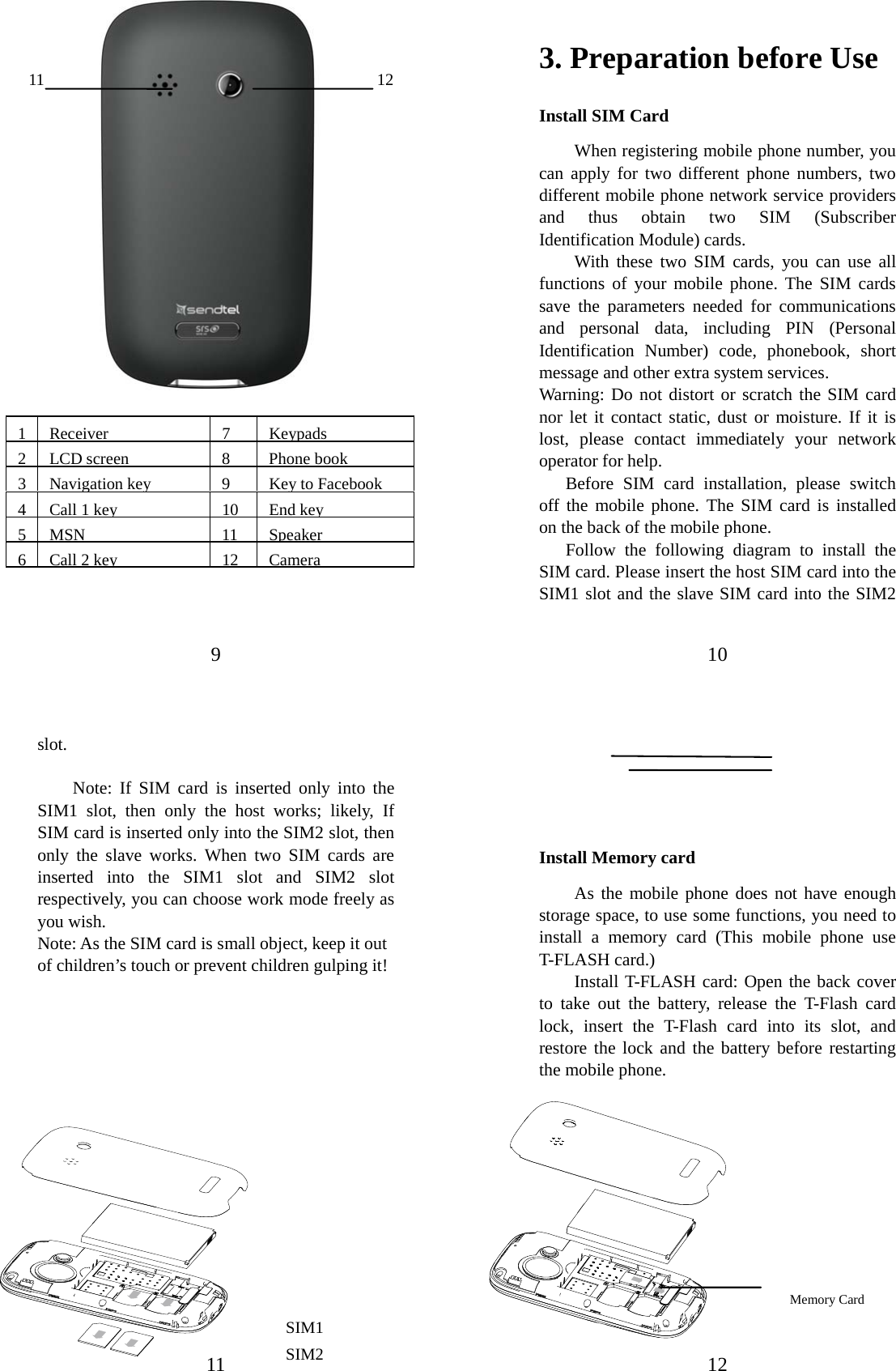 9                    1 Receiver  7  Keypads 2 LCD screen  8  Phone book 3 Navigation key 9 Key to Facebook4  Call 1 key 10 End key 5 MSN  11  Speaker 6  Call 2 key 12 Camera 12 11 10 3. Preparation before Use Install SIM Card When registering mobile phone number, you can apply for two different phone numbers, two different mobile phone network service providers and thus obtain two SIM (Subscriber Identification Module) cards.   With these two SIM cards, you can use all functions of your mobile phone. The SIM cards save the parameters needed for communications and personal data, including PIN (Personal Identification Number) code, phonebook, short message and other extra system services.   Warning: Do not distort or scratch the SIM card nor let it contact static, dust or moisture. If it is lost, please contact immediately your network operator for help.   Before SIM card installation, please switch off the mobile phone. The SIM card is installed on the back of the mobile phone.   Follow the following diagram to install the SIM card. Please insert the host SIM card into the SIM1 slot and the slave SIM card into the SIM2 11 slot.  Note: If SIM card is inserted only into the SIM1 slot, then only the host works; likely, If SIM card is inserted only into the SIM2 slot, then only the slave works. When two SIM cards are inserted into the SIM1 slot and SIM2 slot respectively, you can choose work mode freely as you wish.   Note: As the SIM card is small object, keep it out of children’s touch or prevent children gulping it!                  SIM1 SIM2  12     Install Memory card As the mobile phone does not have enough storage space, to use some functions, you need to install a memory card (This mobile phone use T-FLASH card.) Install T-FLASH card: Open the back cover to take out the battery, release the T-Flash card lock, insert the T-Flash card into its slot, and restore the lock and the battery before restarting the mobile phone.              Memory Card   