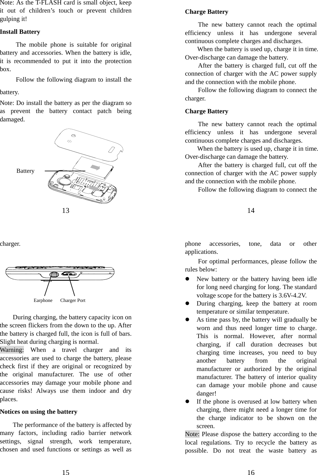 13                            Note: As the T-FLASH card is small object, keep it out of children’s touch or prevent children gulping it! Install Battery The mobile phone is suitable for original battery and accessories. When the battery is idle, it is recommended to put it into the protection box.  Follow the following diagram to install the battery.            Note: Do install the battery as per the diagram so as prevent the battery contact patch being damaged.          Battery 14   Charge Battery The new battery cannot reach the optimal efficiency unless it has undergone several continuous complete charges and discharges. When the battery is used up, charge it in time. Over-discharge can damage the battery. After the battery is charged full, cut off the connection of charger with the AC power supply and the connection with the mobile phone.   Follow the following diagram to connect the charger. Charge Battery The new battery cannot reach the optimal efficiency unless it has undergone several continuous complete charges and discharges. When the battery is used up, charge it in time. Over-discharge can damage the battery. After the battery is charged full, cut off the connection of charger with the AC power supply and the connection with the mobile phone.   Follow the following diagram to connect the 15 charger.         During charging, the battery capacity icon on the screen flickers from the down to the up. After the battery is charged full, the icon is full of bars. Slight heat during charging is normal.   Warning: When a travel charger and its accessories are used to charge the battery, please check first if they are original or recognized by the original manufacturer. The use of other accessories may damage your mobile phone and cause risks! Always use them indoor and dry places.  Notices on using the battery The performance of the battery is affected by many factors, including radio barrier network settings, signal strength, work temperature, chosen and used functions or settings as well as Earphone    Charger Port       16 phone accessories, tone, data or other applications. For optimal performances, please follow the rules below:   z New battery or the battery having been idle for long need charging for long. The standard voltage scope for the battery is 3.6V-4.2V.   z During charging, keep the battery at room temperature or similar temperature. z As time pass by, the battery will gradually be worn and thus need longer time to charge. This is normal. However, after normal charging, if call duration decreases but charging time increases, you need to buy another battery from the original manufacturer or authorized by the original manufacturer. The battery of interior quality can damage your mobile phone and cause danger! z If the phone is overused at low battery when charging, there might need a longer time for the charge indicator to be shown on the screen. Note: Please dispose the battery according to the local regulations. Try to recycle the battery as possible. Do not treat the waste battery as 