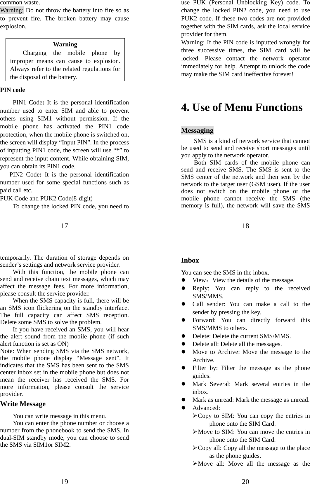 17 common waste. Warning: Do not throw the battery into fire so as to prevent fire. The broken battery may cause explosion.  Warning Charging the mobile phone by improper means can cause to explosion. Always refer to the related regulations for the disposal of the battery.   PIN code PIN1 Code: It is the personal identification number used to enter SIM and able to prevent others using SIM1 without permission. If the mobile phone has activated the PIN1 code protection, when the mobile phone is switched on, the screen will display “Input PIN”. In the process of inputting PIN1 code, the screen will use “*” to represent the input content. While obtaining SIM, you can obtain its PIN1 code.     PIN2 Code:  It is the personal identification number used for some special functions such as paid call etc.   PUK Code and PUK2 Code(8-digit) To change the locked PIN code, you need to 18 use PUK (Personal Unblocking Key) code. To change the locked PIN2 code, you need to use PUK2 code. If these two codes are not provided together with the SIM cards, ask the local service provider for them.   Warning: If the PIN code is inputted wrongly for three successive times, the SIM card will be locked. Please contact the network operator immediately for help. Attempt to unlock the code may make the SIM card ineffective forever!    4. Use of Menu Functions Messaging SMS is a kind of network service that cannot be used to send and receive short messages until you apply to the network operator. Both SIM cards of the mobile phone can send and receive SMS. The SMS is sent to the SMS center of the network and then sent by the network to the target user (GSM user). If the user does not switch on the mobile phone or the mobile phone cannot receive the SMS (the memory is full), the network will save the SMS 19 temporarily. The duration of storage depends on sender’s settings and network service provider.   With this function, the mobile phone can send and receive chain text messages, which may affect the message fees. For more information, please consult the service provider.   When the SMS capacity is full, there will be an SMS icon flickering on the standby interface. The full capacity can affect SMS reception. Delete some SMS to solve the problem.   If you have received an SMS, you will hear the alert sound from the mobile phone (if such alert function is set as ON)   Note: When sending SMS via the SMS network, the mobile phone display “Message sent”. It indicates that the SMS has been sent to the SMS center inbox set in the mobile phone but does not mean the receiver has received the SMS. For more information, please consult the service provider. Write Message You can write message in this menu.   You can enter the phone number or choose a number from the phonebook to send the SMS. In dual-SIM standby mode, you can choose to send the SMS via SIM1or SIM2.    20 Inbox You can see the SMS in the inbox.   z View：View the details of the message. z Reply: You can reply to the received SMS/MMS.  z Call sender: You can make a call to the sender by pressing the key. z Forward: You can directly forward this SMS/MMS to others.   z Delete: Delete the current SMS/MMS. z Delete all: Delete all the messages. z Move to Archive: Move the message to the Archive. z Filter by: Filter the message as the phone guides. z Mark Several: Mark several entries in the inbox. z Mark as unread: Mark the message as unread. z Advanced:  ¾ Copy to SIM: You can copy the entries in phone onto the SIM Card.   ¾ Move to SIM: You can move the entries in phone onto the SIM Card. ¾ Copy all: Copy all the message to the place as the phone guides. ¾ Move all: Move all the message as the 