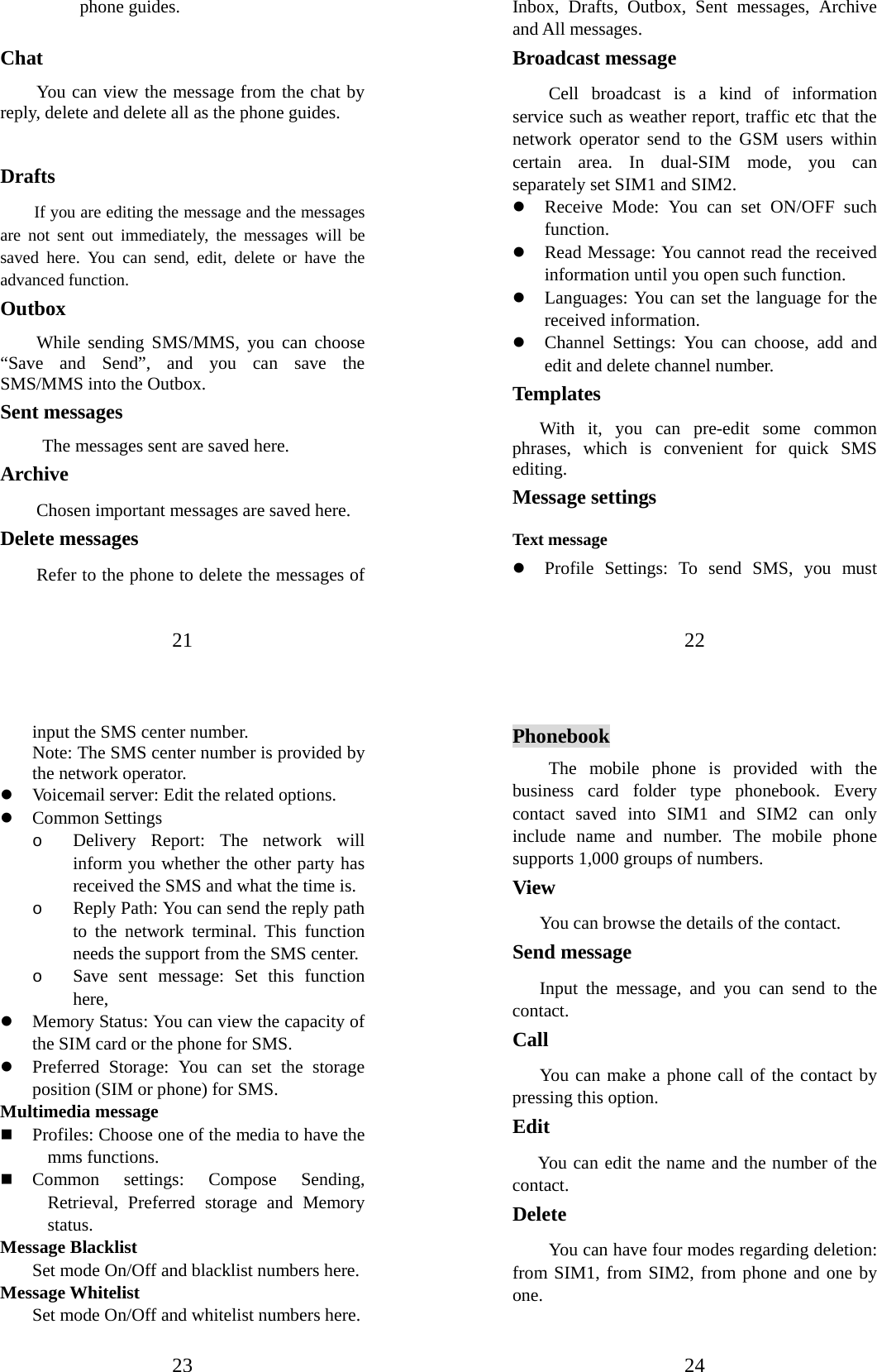 21 phone guides.  Chat You can view the message from the chat by reply, delete and delete all as the phone guides.  Drafts      If you are editing the message and the messages are not sent out immediately, the messages will be saved here. You can send, edit, delete or have the advanced function. Outbox While sending SMS/MMS, you can choose “Save and Send”, and you can save the SMS/MMS into the Outbox.   Sent messages  The messages sent are saved here. Archive Chosen important messages are saved here. Delete messages Refer to the phone to delete the messages of 22 Inbox, Drafts, Outbox, Sent messages, Archive and All messages. Broadcast message   Cell broadcast is a kind of information service such as weather report, traffic etc that the network operator send to the GSM users within certain area. In dual-SIM mode, you can separately set SIM1 and SIM2. z Receive Mode: You can set ON/OFF such function. z Read Message: You cannot read the received information until you open such function.   z Languages: You can set the language for the received information. z Channel Settings: You can choose, add and edit and delete channel number. Templates  With it, you can pre-edit some common phrases, which is convenient for quick SMS editing.  Message settings Text message z Profile Settings: To send SMS, you must 23 input the SMS center number.   Note: The SMS center number is provided by the network operator.   z Voicemail server: Edit the related options. z Common Settings o Delivery Report: The network will inform you whether the other party has received the SMS and what the time is.   o Reply Path: You can send the reply path to the network terminal. This function needs the support from the SMS center.   o Save sent message: Set this function here, z Memory Status: You can view the capacity of the SIM card or the phone for SMS.   z Preferred Storage: You can set the storage position (SIM or phone) for SMS.   Multimedia message  Profiles: Choose one of the media to have the mms functions.  Common settings: Compose Sending, Retrieval, Preferred storage and Memory status. Message Blacklist  Set mode On/Off and blacklist numbers here. Message Whitelist  Set mode On/Off and whitelist numbers here. 24 Phonebook The mobile phone is provided with the business card folder type phonebook. Every contact saved into SIM1 and SIM2 can only include name and number. The mobile phone supports 1,000 groups of numbers. View You can browse the details of the contact. Send message Input the message, and you can send to the contact.  Call  You can make a phone call of the contact by pressing this option.   Edit    You can edit the name and the number of the contact. Delete  You can have four modes regarding deletion: from SIM1, from SIM2, from phone and one by one.   