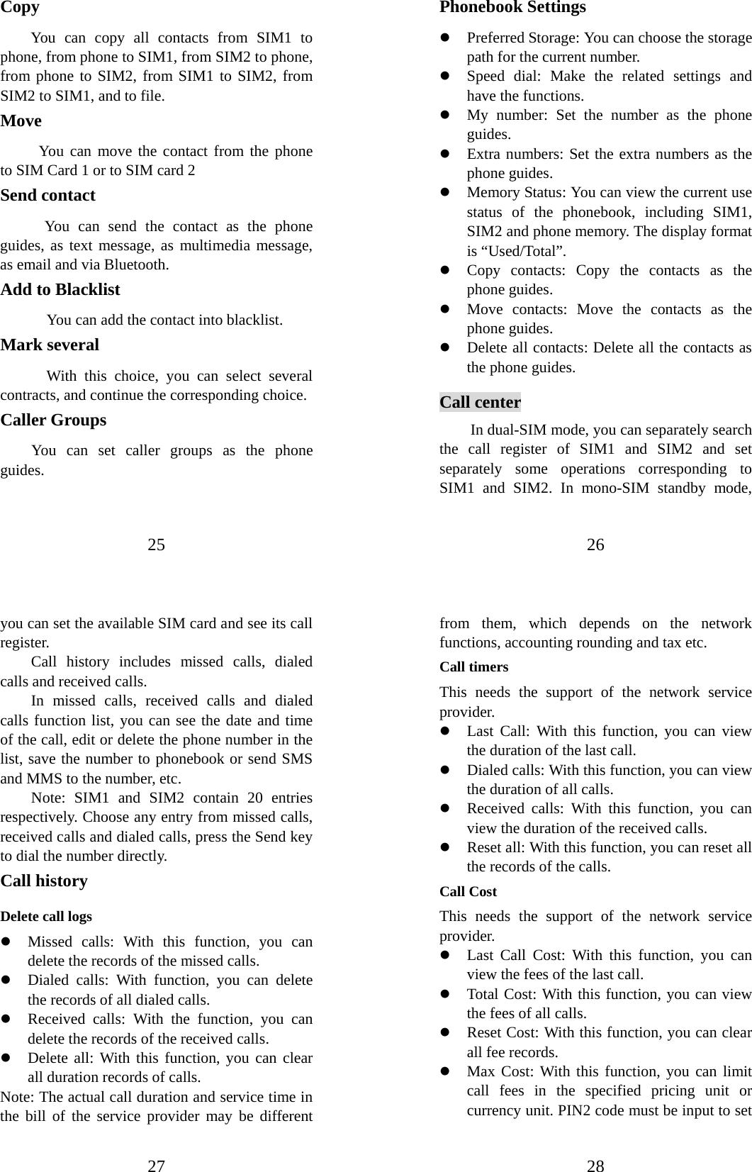 25 Copy  You can copy all contacts from SIM1 to phone, from phone to SIM1, from SIM2 to phone, from phone to SIM2, from SIM1 to SIM2, from SIM2 to SIM1, and to file. Move      You can move the contact from the phone to SIM Card 1 or to SIM card 2 Send contact       You can send the contact as the phone guides, as text message, as multimedia message, as email and via Bluetooth. Add to Blacklist             You can add the contact into blacklist. Mark several       With this choice, you can select several contracts, and continue the corresponding choice. Caller Groups   You can set caller groups as the phone guides. 26 Phonebook Settings   z Preferred Storage: You can choose the storage path for the current number.   z Speed dial: Make the related settings and have the functions. z My number: Set the number as the phone guides. z Extra numbers: Set the extra numbers as the phone guides. z Memory Status: You can view the current use status of the phonebook, including SIM1, SIM2 and phone memory. The display format is “Used/Total”.   z Copy contacts: Copy the contacts as the phone guides. z Move contacts: Move the contacts as the phone guides. z Delete all contacts: Delete all the contacts as the phone guides. Call center In dual-SIM mode, you can separately search the call register of SIM1 and SIM2 and set separately some operations corresponding to SIM1 and SIM2. In mono-SIM standby mode, 27 you can set the available SIM card and see its call register.  Call history includes missed calls, dialed calls and received calls.   In missed calls, received calls and dialed calls function list, you can see the date and time of the call, edit or delete the phone number in the list, save the number to phonebook or send SMS and MMS to the number, etc.   Note: SIM1 and SIM2 contain 20 entries respectively. Choose any entry from missed calls, received calls and dialed calls, press the Send key to dial the number directly.   Call history Delete call logs z Missed calls: With this function, you can delete the records of the missed calls. z Dialed calls: With function, you can delete the records of all dialed calls.   z Received calls: With the function, you can delete the records of the received calls. z Delete all: With this function, you can clear all duration records of calls.   Note: The actual call duration and service time in the bill of the service provider may be different 28 from them, which depends on the network functions, accounting rounding and tax etc.   Call timers This needs the support of the network service provider. z Last Call: With this function, you can view the duration of the last call.   z Dialed calls: With this function, you can view the duration of all calls. z Received calls: With this function, you can view the duration of the received calls.   z Reset all: With this function, you can reset all the records of the calls. Call Cost This needs the support of the network service provider. z Last Call Cost: With this function, you can view the fees of the last call.   z Total Cost: With this function, you can view the fees of all calls. z Reset Cost: With this function, you can clear all fee records.   z Max Cost: With this function, you can limit call fees in the specified pricing unit or currency unit. PIN2 code must be input to set 