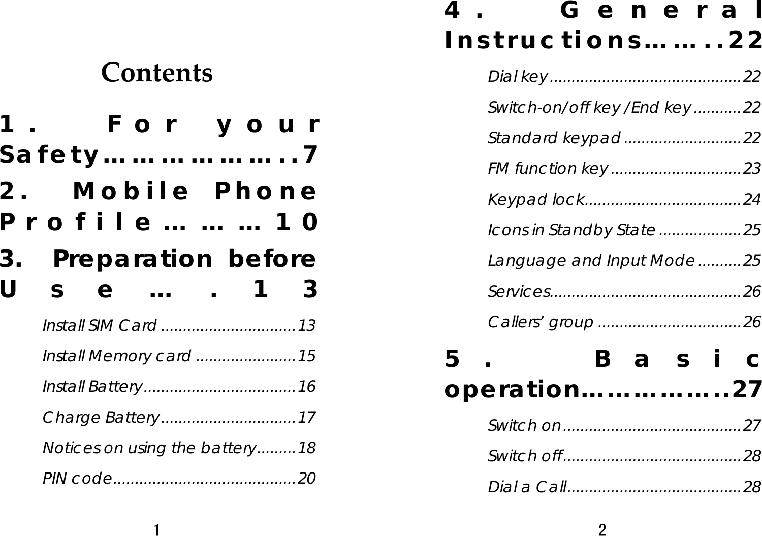 1  Contents1.  For your Safety………………..7 2.  Mobile Phone Profile………10 3.  Preparation before Use….13 Install SIM Card ...............................13 Install Memory card .......................15 Install Battery...................................16 Charge Battery...............................17 Notices on using the battery.........18 PIN code..........................................20 2  4.  General Instructions……..22 Dial key............................................22 Switch-on/off key /End key...........22 Standard keypad...........................22 FM function key..............................23 Keypad lock....................................24 Icons in Standby State...................25 Language and Input Mode..........25 Services............................................26 Callers’ group .................................26 5.  Basic operation……………..27 Switch on.........................................27 Switch off.........................................28 Dial a Call........................................28 