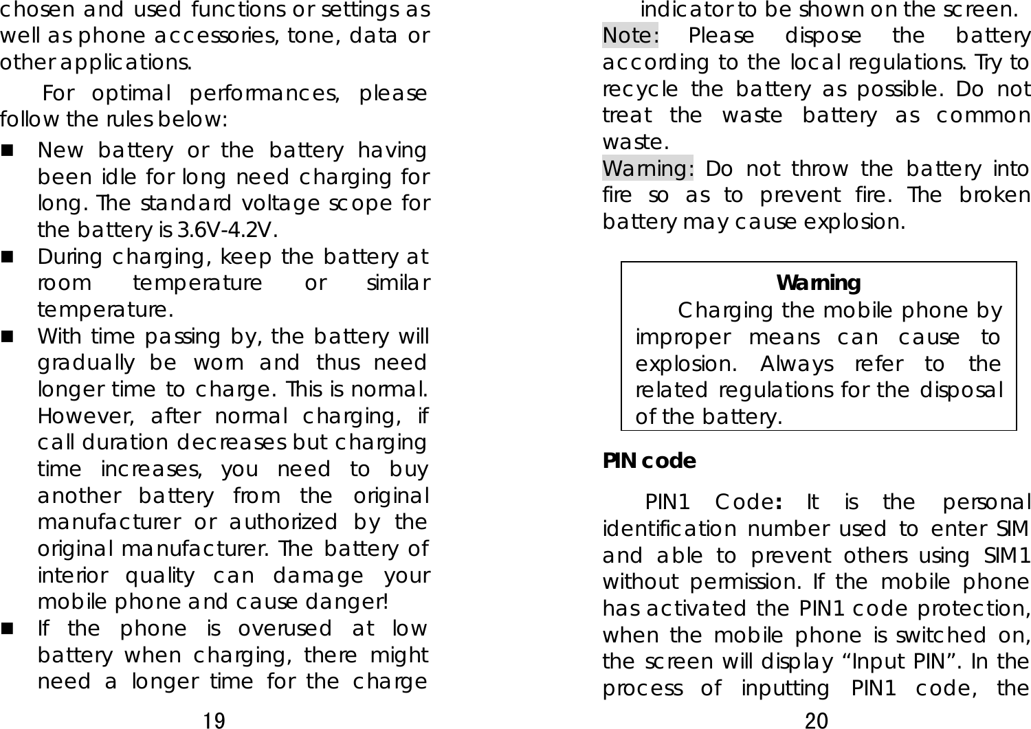 19  chosen and used functions or settings as well as phone accessories, tone, data or other applications. For optimal performances, please follow the rules below:    New battery or the battery having been idle for long need charging for long. The standard voltage scope for the battery is 3.6V-4.2V.    During charging, keep the battery at room temperature or similar temperature.  With time passing by, the battery will gradually be worn and thus need longer time to charge. This is normal. However, after normal charging, if call duration decreases but charging time increases, you need to buy another battery from the original manufacturer or authorized by the original manufacturer. The battery of interior quality can damage your mobile phone and cause danger!  If the phone is overused at low battery when charging, there might need a longer time for the charge 20  indicator to be shown on the screen. Note: Please dispose the battery according to the local regulations. Try to recycle the battery as possible. Do not treat the waste battery as common waste. Warning: Do not throw the battery into fire so as to prevent fire. The broken battery may cause explosion.  Warning Charging the mobile phone by improper means can cause to explosion. Always refer to the related regulations for the disposal of the battery.   PIN code PIN1 Code:  It is the personal identification number used to enter SIM and able to prevent others using SIM1 without permission. If the mobile phone has activated the PIN1 code protection, when the mobile phone is switched on, the screen will display “Input PIN”. In the process of inputting PIN1 code, the 