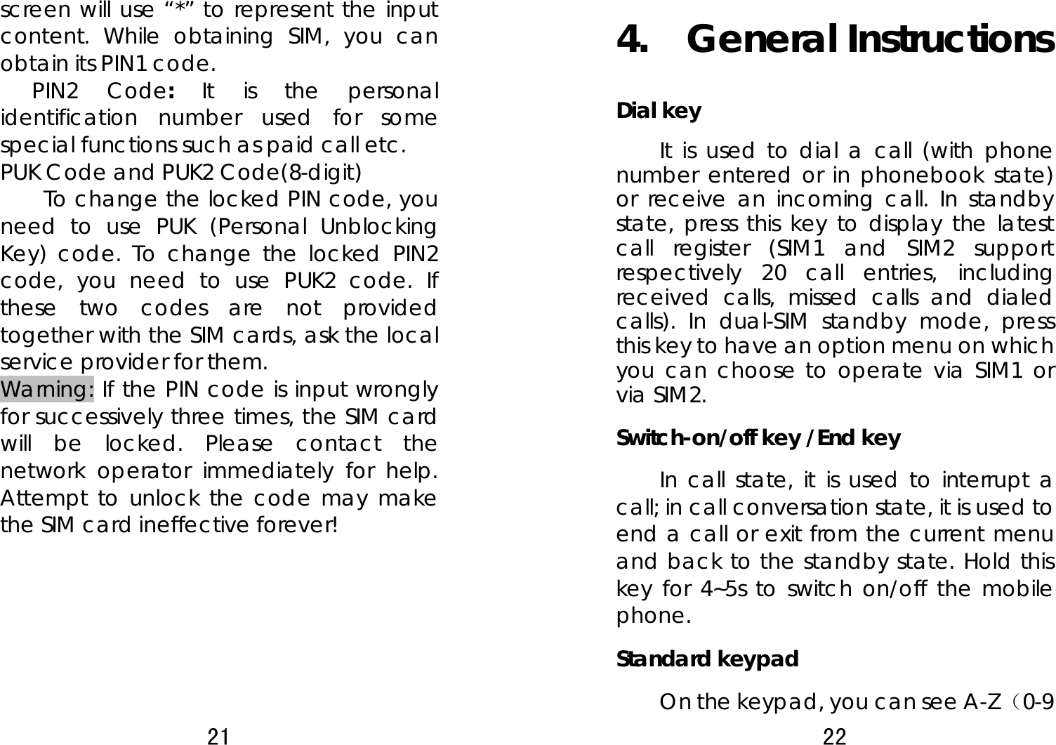 21  screen will use “*” to represent the input content. While obtaining SIM, you can obtain its PIN1 code.     PIN2 Code:  It is the personal identification number used for some special functions such as paid call etc.   PUK Code and PUK2 Code(8-digit) To change the locked PIN code, you need to use PUK (Personal Unblocking Key) code. To change the locked PIN2 code, you need to use PUK2 code. If these two codes are not provided together with the SIM cards, ask the local service provider for them.   Warning: If the PIN code is input wrongly for successively three times, the SIM card will be locked. Please contact the network operator immediately for help. Attempt to unlock the code may make the SIM card ineffective forever!    22  4.  General Instructions Dial key It is used to dial a call (with phone number entered or in phonebook state) or receive an incoming call. In standby state, press this key to display the latest call register (SIM1 and SIM2 support respectively 20 call entries, including received calls, missed calls and dialed calls). In dual-SIM standby mode, press this key to have an option menu on which you can choose to operate via SIM1 or via SIM2.   Switch-on/off key /End key In call state, it is used to interrupt a call; in call conversation state, it is used to end a call or exit from the current menu and back to the standby state. Hold this key for 4~5s to switch on/off the mobile phone.  Standard keypad On the keypad, you can see A-Z （0-9 