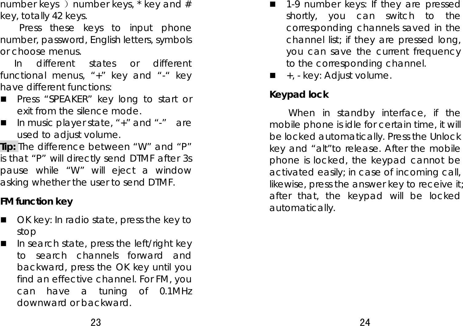 23  number keys ）number keys, * key and # key, totally 42 keys.   Press these keys to input phone number, password, English letters, symbols or choose menus. In different states or different functional menus, “+” key and “-“ key have different functions:    Press “SPEAKER” key long to start or exit from the silence mode.    In music player state, “+” and “-”    are used to adjust volume.   Tip: The difference between “W” and “P” is that “P” will directly send DTMF after 3s pause while “W” will eject a window asking whether the user to send DTMF.   FM function key    OK key: In radio state, press the key to stop  In search state, press the left/right key to search channels forward and backward, press the OK key until you find an effective channel. For FM, you can have a tuning of 0.1MHz downward or backward.   24   1-9 number keys: If they are pressed shortly, you can switch to the corresponding channels saved in the channel list; if they are pressed long, you can save the current frequency to the corresponding channel.    +, - key: Adjust volume.   Keypad lock   When in standby interface, if the mobile phone is idle for certain time, it will be locked automatically. Press the Unlock key and “alt”to release. After the mobile phone is locked, the keypad cannot be activated easily; in case of incoming call, likewise, press the answer key to receive it; after that, the keypad will be locked automatically.        