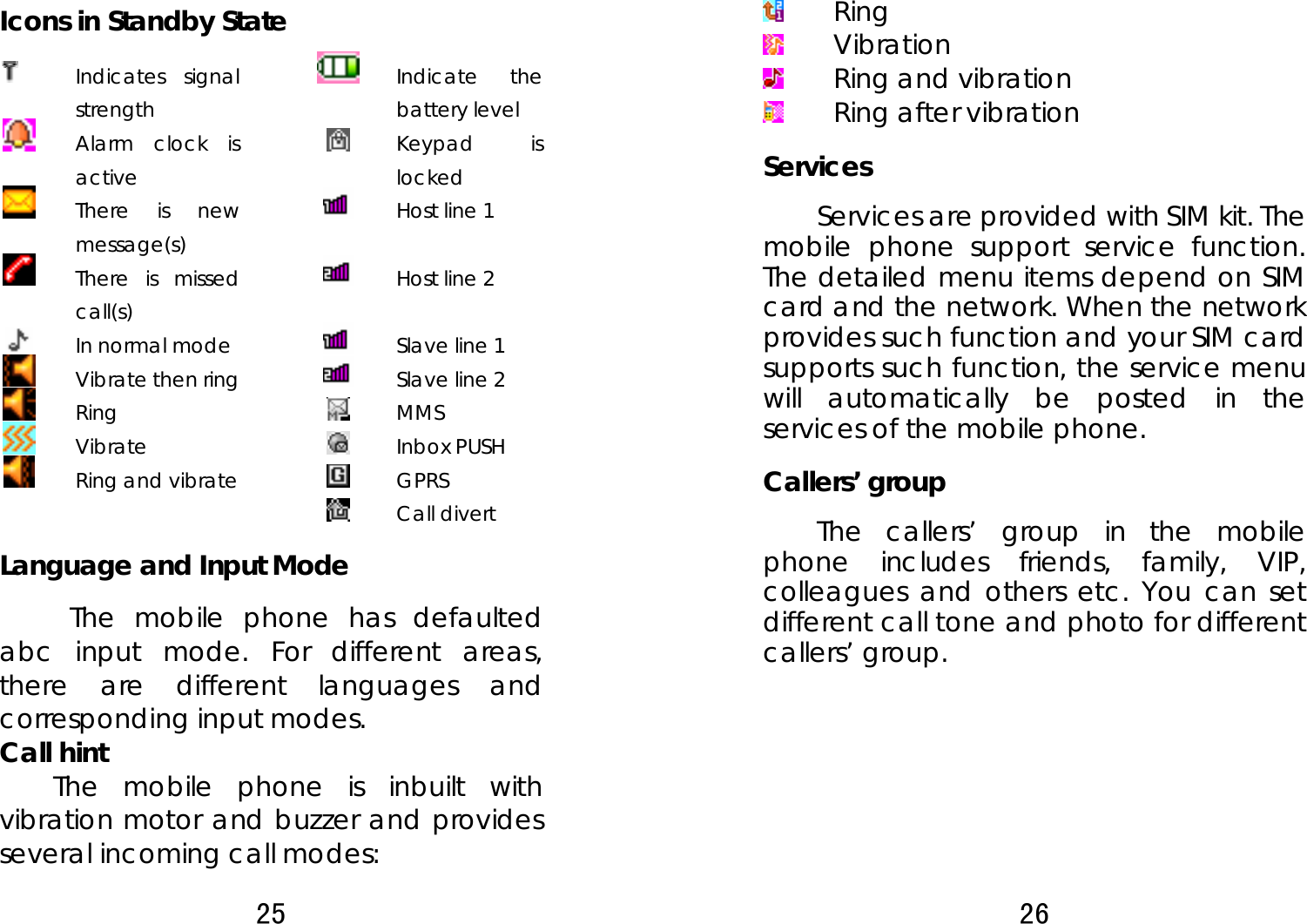 25  Icons in Standby State  Indicates signal strength      Indicate the battery level  Alarm clock is active      Keypad is locked  There is new message(s)      Host line 1  There is missed call(s)      Host line 2  In normal mode      Slave line 1  Vibrate then ring      Slave line 2  Ring      MMS  Vibrate      Inbox PUSH  Ring and vibrate      GPRS       Call divert Language and Input Mode The mobile phone has defaulted abc input mode. For different areas, there are different languages and corresponding input modes.   Call hint   The mobile phone is inbuilt with vibration motor and buzzer and provides several incoming call modes:   26   Ring  Vibration  Ring and vibration  Ring after vibration Services Services are provided with SIM kit. The mobile phone support service function. The detailed menu items depend on SIM card and the network. When the network provides such function and your SIM card supports such function, the service menu will automatically be posted in the services of the mobile phone.   Callers’ group   The callers’ group in the mobile phone includes friends, family, VIP, colleagues and others etc. You can set different call tone and photo for different callers’ group.          