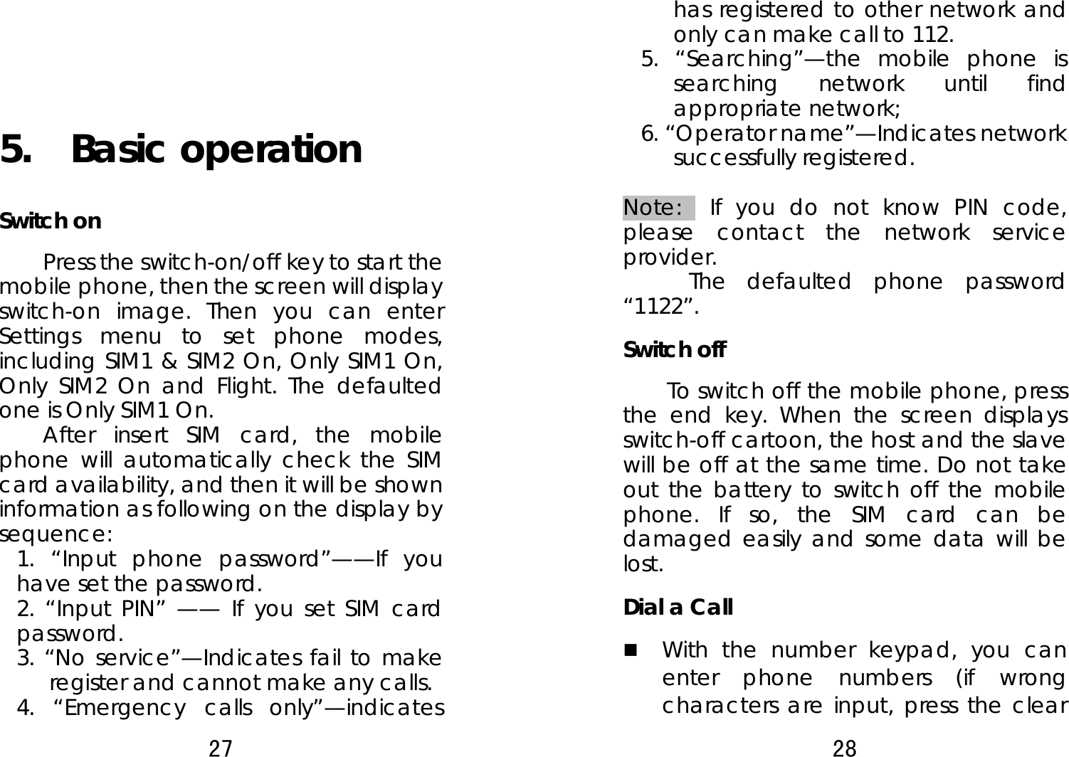 27     5.  Basic operation Switch on Press the switch-on/off key to start the mobile phone, then the screen will display switch-on image. Then you can enter Settings menu to set phone modes, including SIM1 &amp; SIM2 On, Only SIM1 On, Only SIM2 On and Flight. The defaulted one is Only SIM1 On.   After insert SIM card, the mobile phone will automatically check the SIM card availability, and then it will be shown information as following on the display by sequence: 1. “Input phone password”——If you have set the password.   2. “Input PIN” —— If you set SIM card password.    3. “No service”—Indicates fail to make register and cannot make any calls. 4. “Emergency calls only”—indicates 28  has registered to other network and only can make call to 112. 5. “Searching”—the mobile phone is searching network until find appropriate network; 6. “Operator name”—Indicates network successfully registered.  Note:  If you do not know PIN code, please contact the network service provider.  The defaulted phone password “1122”. Switch off   To switch off the mobile phone, press the end key. When the screen displays switch-off cartoon, the host and the slave will be off at the same time. Do not take out the battery to switch off the mobile phone. If so, the SIM card can be damaged easily and some data will be lost.  Dial a Call  With the number keypad, you can enter phone numbers (if wrong characters are input, press the clear 