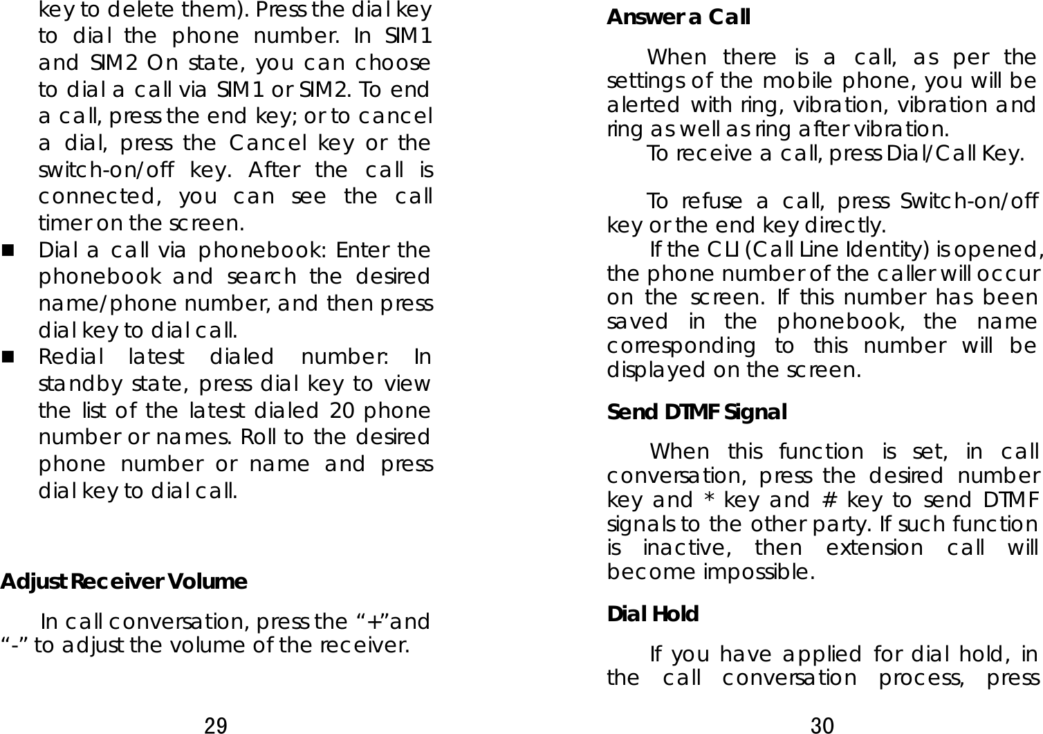 29  key to delete them). Press the dial key to dial the phone number. In SIM1 and SIM2 On state, you can choose to dial a call via SIM1 or SIM2. To end a call, press the end key; or to cancel a dial, press the Cancel key or the switch-on/off key. After the call is connected, you can see the call timer on the screen.    Dial a call via phonebook: Enter the phonebook and search the desired name/phone number, and then press dial key to dial call.  Redial latest dialed number: In standby state, press dial key to view the list of the latest dialed 20 phone number or names. Roll to the desired phone number or name and press dial key to dial call.     Adjust Receiver Volume In call conversation, press the “+”and “-” to adjust the volume of the receiver.   30  Answer a Call   When there is a call, as per the settings of the mobile phone, you will be alerted with ring, vibration, vibration and ring as well as ring after vibration.     To receive a call, press Dial/Call Key.     To refuse a call, press Switch-on/off key or the end key directly.   If the CLI (Call Line Identity) is opened, the phone number of the caller will occur on the screen. If this number has been saved in the phonebook, the name corresponding to this number will be displayed on the screen. Send DTMF Signal   When this function is set, in call conversation, press the desired number key and * key and # key to send DTMF signals to the other party. If such function is inactive, then extension call will become impossible.   Dial Hold If you have applied for dial hold, in the call conversation process, press 