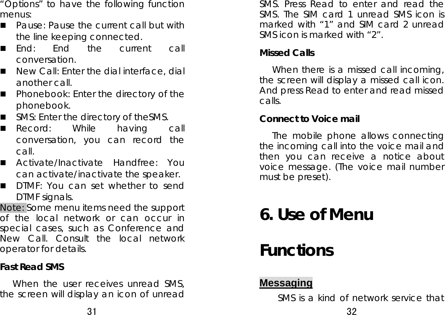 31  “Options” to have the following function menus:   Pause: Pause the current call but with the line keeping connected.      End: End the current call conversation.   New Call: Enter the dial interface, dial another call.    Phonebook: Enter the directory of the phonebook.   SMS: Enter the directory of theSMS.    Record: While having call conversation, you can record the call.   Activate/Inactivate Handfree: You can activate/inactivate the speaker.    DTMF: You can set whether to send DTMF signals.   Note: Some menu items need the support of the local network or can occur in special cases, such as Conference and New Call. Consult the local network operator for details.   Fast Read SMS When the user receives unread SMS, the screen will display an icon of unread 32  SMS. Press Read to enter and read the SMS. The SIM card 1 unread SMS icon is marked with “1” and SIM card 2 unread SMS icon is marked with “2”.   Missed Calls   When there is a missed call incoming, the screen will display a missed call icon. And press Read to enter and read missed calls.  Connect to Voice mail   The mobile phone allows connecting the incoming call into the voice mail and then you can receive a notice about voice message. (The voice mail number must be preset).   6. Use of Menu Functions Messaging SMS is a kind of network service that 