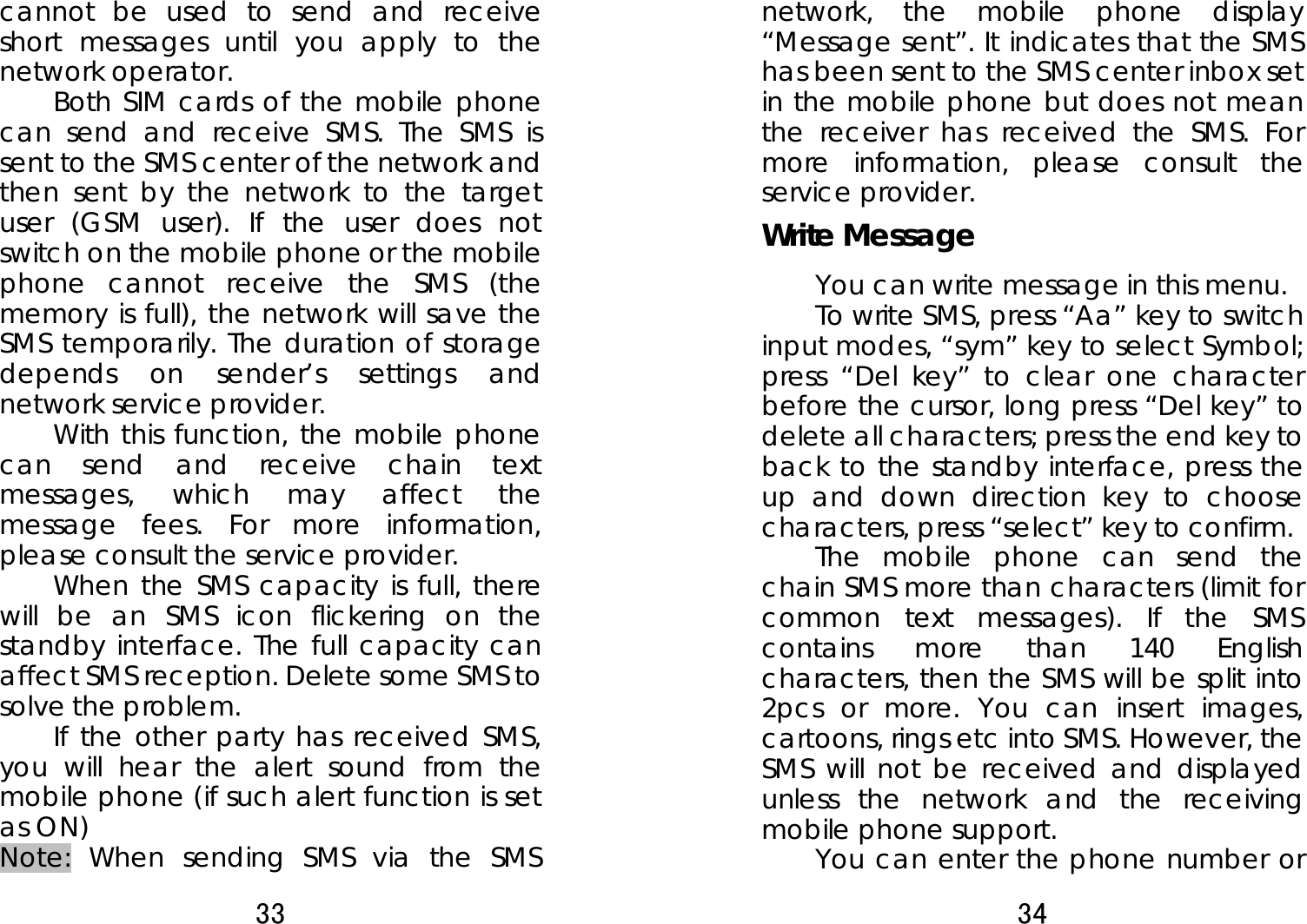 33  cannot be used to send and receive short messages until you apply to the network operator. Both SIM cards of the mobile phone can send and receive SMS. The SMS is sent to the SMS center of the network and then sent by the network to the target user (GSM user). If the user does not switch on the mobile phone or the mobile phone cannot receive the SMS (the memory is full), the network will save the SMS temporarily. The duration of storage depends on sender’s settings and network service provider.   With this function, the mobile phone can send and receive chain text messages, which may affect the message fees. For more information, please consult the service provider.   When the SMS capacity is full, there will be an SMS icon flickering on the standby interface. The full capacity can affect SMS reception. Delete some SMS to solve the problem.   If the other party has received SMS, you will hear the alert sound from the mobile phone (if such alert function is set as ON)   Note: When sending SMS via the SMS 34  network, the mobile phone display “Message sent”. It indicates that the SMS has been sent to the SMS center inbox set in the mobile phone but does not mean the receiver has received the SMS. For more information, please consult the service provider. Write Message You can write message in this menu.   To write SMS, press “Aa” key to switch input modes, “sym” key to select Symbol; press “Del key” to clear one character before the cursor, long press “Del key” to delete all characters; press the end key to back to the standby interface, press the up and down direction key to choose characters, press “select” key to confirm. The mobile phone can send the chain SMS more than characters (limit for common text messages). If the SMS contains more than 140 English characters, then the SMS will be split into 2pcs or more. You can insert images, cartoons, rings etc into SMS. However, the SMS will not be received and displayed unless the network and the receiving mobile phone support.   You can enter the phone number or 