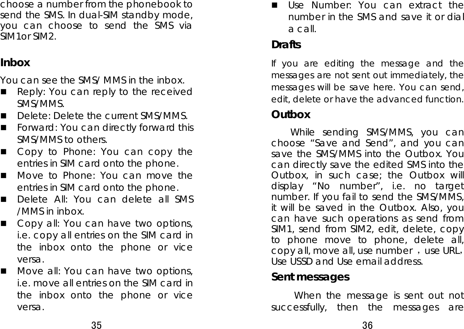 35  choose a number from the phonebook to send the SMS. In dual-SIM standby mode, you can choose to send the SMS via SIM1or SIM2.    Inbox You can see the SMS/ MMS in the inbox.    Reply: You can reply to the received SMS/MMS.   Delete: Delete the current SMS/MMS.  Forward: You can directly forward this SMS/MMS to others.    Copy to Phone: You can copy the entries in SIM card onto the phone.    Move to Phone: You can move the entries in SIM card onto the phone.  Delete All: You can delete all SMS /MMS in inbox.  Copy all: You can have two options, i.e. copy all entries on the SIM card in the inbox onto the phone or vice versa.   Move all: You can have two options, i.e. move all entries on the SIM card in the inbox onto the phone or vice versa. 36   Use Number: You can extract the number in the SMS and save it or dial a call. Drafts If you are editing the message and the messages are not sent out immediately, the messages will be save here. You can send, edit, delete or have the advanced function. Outbox While sending SMS/MMS, you can choose “Save and Send”, and you can save the SMS/MMS into the Outbox. You can directly save the edited SMS into the Outbox, in such case; the Outbox will display “No number”, i.e. no target number. If you fail to send the SMS/MMS, it will be saved in the Outbox. Also, you can have such operations as send from SIM1, send from SIM2, edit, delete, copy to phone move to phone, delete all, copy all, move all, use number  ，use URL， Use USSD and Use email address. Sent messages      When the message is sent out not successfully, then the messages are 