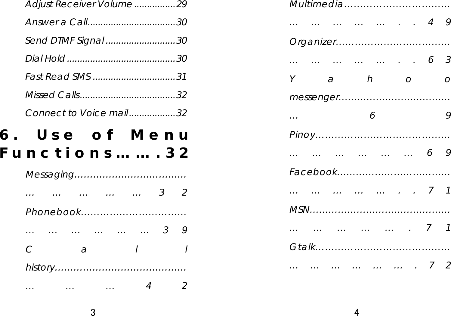 3  Adjust Receiver Volume................29 Answer a Call..................................30 Send DTMF Signal ...........................30 Dial Hold..........................................30 Fast Read SMS ................................31 Missed Calls.....................................32 Connect to Voice mail..................32 6. Use of Menu Functions…….32 Messaging……………………………………………32 Phonebook……………………………………………39 Call history……………………………………………42 4  Multimedia…………………………………………..49 Organizer……………………………………………..63 Yahoo messenger…………………………………69 Pinoy……………………………………………………69 Facebook……………………………………………..71 MSN…………………………………………………….71 Gtalk…………………………………………………….72 