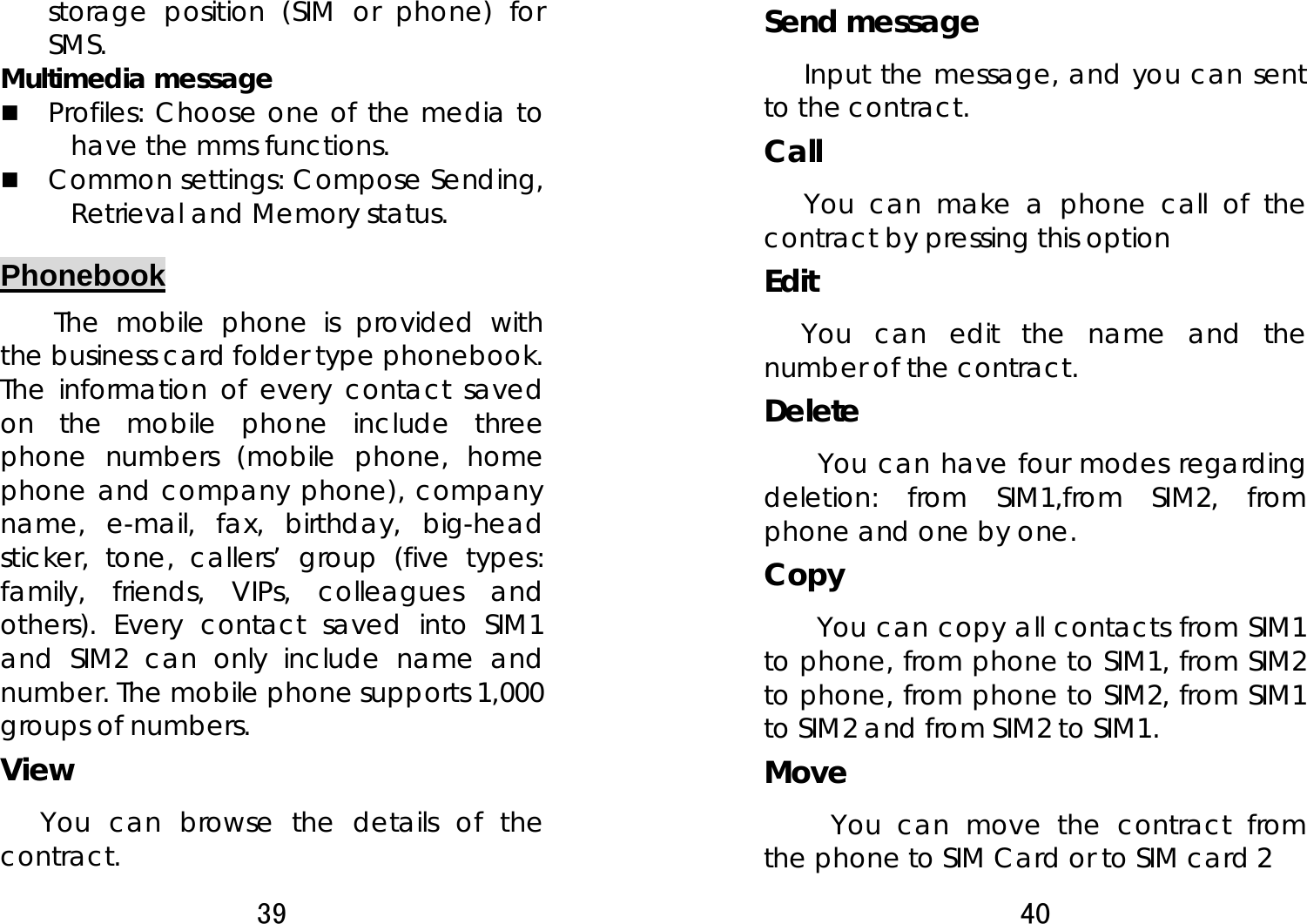 39  storage position (SIM or phone) for SMS.  Multimedia message  Profiles: Choose one of the media to have the mms functions.  Common settings: Compose Sending, Retrieval and Memory status. Phonebook The mobile phone is provided with the business card folder type phonebook. The information of every contact saved on the mobile phone include three phone numbers (mobile phone, home phone and company phone), company name, e-mail, fax, birthday, big-head sticker, tone, callers’ group (five types: family, friends, VIPs, colleagues and others). Every contact saved into SIM1 and SIM2 can only include name and number. The mobile phone supports 1,000 groups of numbers. View You can browse the details of the contract. 40  Send message Input the message, and you can sent to the contract.   Call  You can make a phone call of the contract by pressing this option Edit    You can edit the name and the number of the contract. Delete  You can have four modes regarding deletion: from SIM1,from SIM2, from phone and one by one.     Copy  You can copy all contacts from SIM1 to phone, from phone to SIM1, from SIM2 to phone, from phone to SIM2, from SIM1 to SIM2 and from SIM2 to SIM1.   Move      You can move the contract from the phone to SIM Card or to SIM card 2 